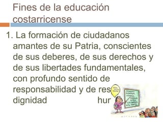 Fines de la educación
 costarricense
1. La formación de ciudadanos
  amantes de su Patria, conscientes
  de sus deberes, de sus derechos y
  de sus libertades fundamentales,
  con profundo sentido de
  responsabilidad y de respeto a la
  dignidad             humana.
 