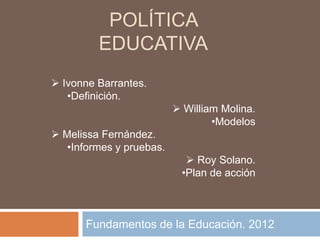 POLÍTICA
         EDUCATIVA
 Ivonne Barrantes.
   •Definición.
                           William Molina.
                                  •Modelos
 Melissa Fernández.
   •Informes y pruebas.
                             Roy Solano.
                           •Plan de acción



       Fundamentos de la Educación. 2012
 