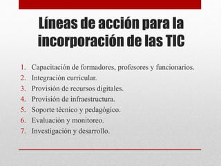 Líneas de acción para la
incorporación de las TIC
1. Capacitación de formadores, profesores y funcionarios.
2. Integración curricular.
3. Provisión de recursos digitales.
4. Provisión de infraestructura.
5. Soporte técnico y pedagógico.
6. Evaluación y monitoreo.
7. Investigación y desarrollo.
 