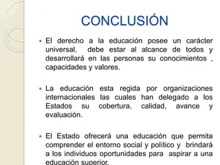 CONCLUSIÓN
 El derecho a la educación posee un carácter
universal, debe estar al alcance de todos y
desarrollará en las personas su conocimientos ,
capacidades y valores.
 La educación esta regida por organizaciones
internacionales las cuales han delegado a los
Estados su cobertura, calidad, avance y
evaluación.
 El Estado ofrecerá una educación que permita
comprender el entorno social y político y brindará
a los individuos oportunidades para aspirar a una
educación superior.
 