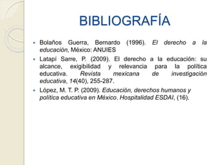 BIBLIOGRAFÍA
 Bolaños Guerra, Bernardo (1996). El derecho a la
educación, México: ANUIES
 Latapí Sarre, P. (2009). El derecho a la educación: su
alcance, exigibilidad y relevancia para la política
educativa. Revista mexicana de investigación
educativa, 14(40), 255-287.
 López, M. T. P. (2009). Educación, derechos humanos y
política educativa en México. Hospitalidad ESDAI, (16).
 