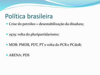 Política brasileira
 Crise do petróleo = desestabilização da ditadura;
 1979: volta do pluripartidarismo;
 MDB: PMDB, PDT, PT e volta do PCB e PCdoB;
 ARENA: PDS
 
