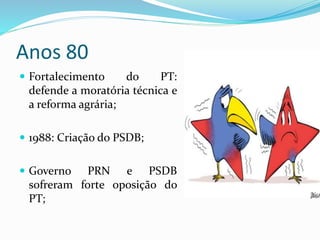 Anos 80
 Fortalecimento do PT:
defende a moratória técnica e
a reforma agrária;
 1988: Criação do PSDB;
 Governo PRN e PSDB
sofreram forte oposição do
PT;
 