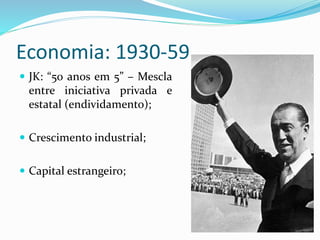 Economia: 1930-59
 JK: “50 anos em 5” – Mescla
entre iniciativa privada e
estatal (endividamento);
 Crescimento industrial;
 Capital estrangeiro;
 