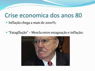 Crise economica dos anos 80
 Inflação chega a mais de 2000%;
 “Estagflação” – Mescla entre estagnação e inflação;
 
