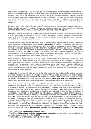 Ressaltamos inicialmente a sua condição de ser histórico- social, experimentando continuamente a
tensão de estar sendo para poder ser e de estar sendo não apenas o que herda mas também o que
adquire e não de forma mecânica. Isto significa ser o ser humano, enquanto histórico, um ser
finito, limitado, inconcluso, mas consciente de sua inconclusão1 . Por isso, um ser ininterruptamente
em busca, naturalmente em processo. Um ser que, tendo por vocação a humanização, se
confronta, no entanto, com o incessante desafio da desumanização, como distorção daquela
vocação 2 .

Por outro lado, como salienta François Jacob 3 , nós somos seres “programados mas para aprender”.
Nesse sentido, aprender e ensinar, já que um implica o outro sem que jamais um prescinda
normalmente do outro, vieram, na história, tornando-se conotações ontológicas.

Aprender e ensinar fazem parte da existência humana, histórica e social, como dela fazem parte a
criação, a invenção, a linguagem, o amor, o ódio, o espanto, o medo, o desejo, a atração pelo
risco, a fé, a dúvida, a curiosidade, a arte, a magia, a ciência, a tecnologia. E ensinar e aprender
cortando todas estas atividades humanas.

O impossível teria sido ser um ser assim, mas ao mesmo tempo não se achar buscando e sendo às
vezes interditado de fazê- lo ou sendo às vezes estimulado a fazê- lo. O impossível seria, também,
estar sendo um ser assim, em procura, sem que, na própria e necessária procura, não se tivesse
inserido no processo de refazer o mundo, de dizer o mundo, de conhecer, de ensinar o aprendido e
de aprender o ensinado, refazendo o aprendido, melhorando o ensinar. Foi exatamente porque nos
tornamos capazes de dizer o mundo, na medida em que o transformávamos, em que o
reiventávamos, que terminamos por nos tornar ensinantes e aprendizes. Sujeitos de uma prática
que se veio tornando política, gnosiológica, estética e ética.

Seria realmente impensável que um ser assim, “programado para aprender”, inacabado, mas
consciente de seu inacabamento, por isso mesmo em permanente busca, indagador, curioso em
torno de si e de si no e com o mundo e com os outros; porque histórico, preocupado sempre com o
amanhã, não se achasse, como condição necessária para estar sendo, inserido, ingênua ou
criticamente, num incessante processo de formação. De formação, de educação que precisamente
devido à invenção social da linguagem conceituai vai muito mais além do que o treinamento que se
realiza entre os outros animais.

A educação é permanente não porque certa linha ideológica ou certa posição política ou certo
interesse econômico o exijam. A educação é permanente na razão, de um lado, da finitude do ser
humano, de outro, da consciência que ele tem de sua finitude. Mais ainda, pelo fato de, ao longo
da história, ter incorporado à sua natureza “não apenas saber que vivia mas saber que sabia e,
assim, saber que podia saber mais. A educação e a formação permanente se fundam aí.

Uma coisa é a “formação” que dão a seus filhotes os sabiás cujo canto e boniteza me encantam,
saltitantes, na folhagem verde das jaboticabeiras que temos em frente à nossa biblioteca e outra é
o cuidado, o desvelo, a preocupação que transcende o instinto, com que os pais humanos se
dedicam ou não aos filhos. O ser “aberto” em que nos tornamos, a existência que in- ventamos, a
linguagem que socialmente produzimos, a história que fazemos e que nos faz, a cultura, a
curiosidade, a indagação, a complexidade da vida social, as incertezas, o ritmo dinâmico de que a
rotina faz parte mas a que não o reduz, a consciência do mundo que tem neste um não eu e a de si
como eu constituindo- se na relação contraditória com a objetividade, o “ser programado para
aprender”, condicionado mas não determinado, a imaginação, os desejos, os medos, as fantasias,
a atração pelo mistério, tudo isso nos insere, como seres educáveis, no processo permanente de
busca de que falei. O que eu quero dizer é que a educação, como formação, como processo de
conhecimento, de ensino, de aprendizagem, se tornou, ao longo da aventura no mundo dos seres
humanos uma conotação de sua natureza, gestando-se na história, como a vocação para a
humanização de que falo na Pedagogia do oprimido e na Pedagogia da esperança, um reencontro

1
  . Ver: Paulo Freire, Pedagogia do oprimido, 1975.
2
   Ver: Idem, Pedagogia do oprimido e pedagogia da esperança; um reencontro com a pedagogia do
oprimido. Rio de Janeiro, Paz e Terra, 1992.
3
   François Jacob, Le Courrier de L'unesco, Février, 1991
 