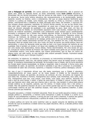 com a Pedagogia do oprimido. Em outras palavras e talvez reiteradamente, não é possível ser
gente sem, desta ou daquela forma, se achar entranhado numa certa prática educat iva. E
entranhado não em termos provisórios, mas em termos de vida inteira. O ser humano jamais pára
de educar- se. Numa certa prática educativa não necessariamente a de escolarização, decerto
bastante recente na história, como a entendemos. Daí que se possa observar facilmente quão
violenta é a política da Cidade, como Estado, que interdita ou limita ou minimiza o direito das
gentes, restringindo- lhes a cidadania ao negar educação para todos. Daí também, o equívoco em
que tombam grupos populares, sobretudo no Terceiro Mundo quando, no uso de seu direito mas,
indo além dele, criando suas escolas, possibilitam às vezes que o Estado deixe de cumprir seu
dever de oferecer educação de qualidade e em quantidade ao povo. Quer dizer, em face da
omissão criminosa do Estado, as comunidades populares criam suas escolas, instalam nas com um
                                                                                       -
mínimo de material necessário, contratam suas professoras quase sempre pouco cientificamente
formadas e conseguem que o Estado lhes repasse algumas verbas. A situação se torna cômoda
para o Estado. Criando ou não suas escolas comunitárias, os Movimentos Populares teriam de
continuar, de melhorar, de enfatizar sua luta política para pressionar o Estado no sentido de
cumprir o seu dever. Jamais deixá- la em sossego, jamais eximi - lo de sua tarefa pedagógica, jamais
permitir que suas classes dominantes durmam em paz. Sua bandeira de luta, a dos Movimentos
Populares, deve ser alçada noite e dia, dia e noite, em favor da escola, que sendo pública, deve ser
democrática, à altura da demanda social que dela se fará e em busca sempre da melhoria de sua
qualidade. Este é também um direito e um dever dos cidadãos do Primeiro Mundo: o de se baterem
por uma escola mais democrática, menos elitista, menos discriminatória. Por uma escola em que
as crianças do Terceiro Mundo do Primeiro não sejam tratadas como gente de um mundo estranho
e demasiado exótico. Uma escola aberta, que supere preconceitos, que se faça um centro de
alegria como, por este sonho, se vem batendo este notável pensador francês, incansável lutador
pela alegria na escola, que é Georges Snyders 4 .

Os conteúdos, os objetivos, os métodos, os processos, os instrumentos tecnológicos a serviço da
educação permanente, estes sim, não apenas podem mas devem variar de espaço tempo a espaço
tempo. A ontológica necessidade da educação, da formação a que a Cidade, que se torna educativa
em função desta mesma necessidade, se obriga a responder, esta é universal. A forma como esta
necessidade de saber, de aprender, de ensinar é atendida é que não é universal. A curiosidade, a
necessidade de saber são universais, repitamos, a resposta é histórica, político- ideológica, cultural.

Por isso é que é importante afirmar que não basta reconhecer que a Cidade é educativa,
independentemente de nosso querer ou de nosso desejo. A Cidade se faz educativa pela
necessidade de educar, de aprender, de ensinar, de conhecer, de criar, de sonhar, de imaginar de
que todos nós, mulheres e homens, impregnamos seus campos, suas montanhas, seus vales, seus
rios, impregnamos suas r uas, suas praças, suas fontes, suas casas, seus edifícios, deixando em
tudo o selo de certo tempo, o estilo, o gosto de certa época. A Cidade é cultura, criação, não só
pelo que fazemos nela e dela, pelo que criamos nela e com ela, mas também é cultura pela própria
mirada estética ou de espanto, gratuita, que lhe damos. A Cidade somos nós e nós somos a
Cidade. Mas não podemos esquecer de que o que somos guarda algo que foi e que nos chega pela
continuidade histórica de que não podemos escapar, mas sobre que podemos trabalhar, e pelas
marcas culturais que herdamos.

Enquanto educadora, a Cidade é também educanda. Muito de sua tarefa educativa implica a nossa
posição política e, obviamente, a maneira como exerçamos o poder na Cidade e o sonho ou a
utopia de que embebamos a política, a serviço de que e de quem a fazemos. A política dos gastos
públicos, a política cultural e educacional, a política de saúde, a dos transportes, a do lazer.

A própria política em torno de como sublinhar este ou aquele conjunto de m      emórias da Cidade
através de cuja só existência a Cidade exerce seu papel educativo. Até aí, a decisão política nossa
pode interferir.

Mas há um modo espontâneo, quase como se as Cidades gesticulassem ou andassem ou se
movessem ou dissessem de si, falando quase como se as Cidades proclamassem feitos e fatos


4
    Georges Snyders. La Joie à l’École. Paris, Presses Universitaires de France, 1986.
 