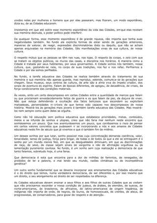 vividos nelas por mulheres e homens que por elas passaram, mas ficaram, um modo espontâneo,
dizia eu, de as Cidades educarem.

Insistamos em que até sobre esse momento espontâneo da vida das Cidades, em que elas revelam
sua memória desnuda, o poder político pode interferir.

De qualquer forma, esse momento espontâneo é de grande riqueza, não importa que tenha suas
negatividades também. No fundo ele explícita formas de estar sendo de gerações anteriores,
maneiras de valorar, de reagir, expressões discriminatórias disto ou daquilo, que não se acham
apenas arquivadas na memória das Cidades. São manifestações vivas de sua cultura, de nossa
cultura.

O respeito mútuo que as pessoas se têm nas ruas, nas lojas. O respeito às coisas, o zelo com que
se tratam os objetos públicos, os muros das casas, a disciplina nos horários. A maneira como a
Cidade é tratada por seus habitantes, por seus governantes. A Cidade somos nós também, nossa
cultura, que, gestando-se nela, no corpo de suas tradições, nos faz e nos refaz. Perfilamos a
Cidade e por ela somos perfilados.

No fundo, a tarefa educativa das Cidades se realiza também através do tratamento de sua
memória e sua memória não apenas guarda, mas reproduz, estende, comunica- se às gerações que
chegam. Seus museus, seus centros de cultura, de arte são a alma viva do ímpeto criador, dos
sinais de aventura do espírito. Falam de épocas diferentes, de apogeu, de decadência, de crises, da
força condicionante das condições materiais.

Às vezes, sinto um certo descompasso em certas Cidades entre a quantidade de marcos que falam
ou que proclamam envaidecidamente feitos de guerra e os que falam da paz, da doçura de viver.
Não que esteja defendendo a ocultação dos fatos belicosos que escondem ou explicitam
malvadezas, perversidades in- críveis de que temos sido capazes nos descompassos de nossa
história. Mostrá- los às gerações mais jovens é também tarefa educativa das Cidades. Mas mostrá-
los nem sempre como quem deles se orgulha.

Como não há educação sem política educativa que estabelece prioridades, metas, conteúdos,
meios e se infunde de sonhos e utopias, creio que não faria mal nenhum neste encontro que
sonhássemos um pouco. Que nos aventurássemos um pouco, que corrêssemos o risco de pensar
em certos valores concretos que pudessem ir se incorporando a nós e aos anseios de Cidades
educativas neste fim de século que já vivemos e que é também fim de milênio.

Um desses sonhos por que lutar, sonho possível mas cuja concretização demanda coerência, valor,
tenacidade, senso de justiça, força para brigar, de todas e de todos os que a ele se entreguem é o
sonho por um mundo menos feio, em que as desigualdades diminuam, em que as discriminações
de raça, de sexo, de classe sejam sinais de vergonha e não de afirmação orgulhosa ou de
lamentação puramente cavilosa. No fundo, é um sonho sem cuja realização a democracia de que
tanto falamos, sobretudo hoje, é uma farsa.

Que democracia é esta que encontra para a dor de milhões de famintos, de renegados, de
proibidos de ler a palavra, e mal lendo seu mundo, razões climáticas ou de incompetência
genética?

Um outro sonho fundamental que se deveria incorporar aos ensinamentos das Cidades educativas
é o do direito que temos, numa verdadeira democracia, de ser diferentes e, por isso mesmo que
um direito, o seu alongamento ao direito de ser respeitados na diferença.

As Cidades educativas devem ensinar a seus filhos e aos filhos de outras Cidades que as visitam
que não precisamos esconder a nossa condição de judeus, de árabes, de alemães, de suecos, de
norte- americanos, de brasileiros, de africanos, de latino- americanos de origem hispânica, de
indígenas não importa de onde, de negros, de louros, de homossexuais, de crentes, de ateus, de
progressistas, de conservadores, para gozar de respeito e de atenção.
 