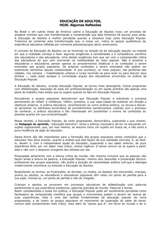 EDUCAÇÃO DE ADULTOS,
                                  HOJE. Algumas Reflexões

No Brasil e em outras áreas da América Latina a Educação de Adultos viveu um processo de
amadure- cimento que veio transformando a compreensão que dela tínhamos há poucos anos atrás.
A Educação de Adultos é melhor percebida quando a situamos hoje como Educação Popular.
Tratemos de comentar esta transformação que, a nosso ver, indica os passos qualitativos da
experiência educativa refletida por inúmeras pessoas/grupos latino- americanos.

O conceito de Educação de Adultos vai se movendo na direção do de educação popular na medida
em que a realidade começa a fazer algumas exigências à sensibilidade e à competência científica
dos educadores e das educadoras. Uma destas exigências tem que ver com a compreensão crítica
dos educadores do que vem ocorrendo na cotidianidade do meio popular. Não é possível a
educadoras e educadores pensar apenas os procedimentos didáticos e os conteúdos a serem
ensinados aos grupos populares. Os próprios conteúdos a serem ensinados não podem ser
totalmente estranhos àquela cotidianidade. O que acontece, no meio popular, nas periferias das
cidades, nos campos – trabalhadores urbanos e rurais reunindo- se para rezar ou para discutir seus
direitos –, nada pode escapar à curiosidade arguta dos educadores envolvidos na prática da
Educação Popular.

A Educação de Adultos, virando Educação Popular, se tornou mais abrangente. Certos programas
com alfabetização, educação de base em profissionalização ou em saúde primária são apenas uma
parte do trabalho mais amplo que se sugere quando se fala em Educação Popular.

Educadores e grupos populares descobriram que Educação Popular é sobretudo o processo
permanente de refletir a militância; refletir, portanto, a sua capa-cidade de mobilizar em direção a
objetivos próprios. A prática educativa, reconhecendo- se como prática política, se recusa a deixar-
se aprisionar na estreiteza burocrática de procedimentos escolarizantes. Lidando com o processo
de conhecer, a prática educativa é tão interessada em possibilitar o ensino de conteúdos às
pessoas quanto em sua conscientização.

Nesse sentido, a Educação Popular, de corte progressista, democrático, superando o que chamei,
na Pedagogia do oprimido, “educação bancária”, tenta o esforço necessário de ter no educando um
sujeito cognoscente, que, por isso mesmo, se assume como um sujeito em busca de, e não como a
pura incidência da ação do educador.

Dessa forma são tão importantes para a formação dos grupos populares certos conteúdos que o
educador lhes deve ensinar, quanto a análise que eles façam de sua realidade concreta. E, ao fazê-
lo, devem ir, com a indispensável ajuda do educador, superando o seu saber anterior, de pura
experiência feito, por um saber mais crítico, menos ingênuo. O senso comum só se supera a partir
dele e não com o desprezo arrogante dos elitistas por ele.

Preocupada seriamente com a leitura crítica do mundo, não importa inclusive que as pessoas não
façam ainda a leitura da palavra, a Educação Popular, mesmo sem descuidar a preparação técnico-
profissional dos grupos populares, não aceita a posição de neutralidade política com que a ideologia
modernizante reconhece ou entende a Educação de Adultos.

Respeitando os sonhos, as frustrações, as dúvidas, os medos, os desejos dos educandos, crianças,
jovens ou adultos, os educadores e educadoras populares têm neles um ponto de partida para a
sua ação. Insista- se, um ponto de partida e não de chegada.

Crianças e adultos se envolvem em processos educativos de alfabetização com palavras
pertencentes à sua experiência existencial, palavras grávidas de mundo. Palavras e temas.
Assim compreendida e posta em prática, a Educação Popular pode ser socialmente percebida como
facilitadora da compreensão científica que grupos e movimentos podem e devem ter acerca de
suas experiências. Esta é uma das tarefas fundamentais da educação popular de corte
progressista, a de inserir os grupos populares no movimento de superação do saber de senso
comum pelo conhecimento mais crítico, mais além do “penso que é”, em torno do mundo e de si
 