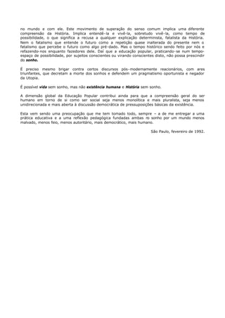 no mundo e com ele. Este movimento de superação do senso comum implica uma diferente
compreensão da História. Implica entendê- la e vivê-la, sobretudo vivê- la, como tempo de
possibilidade, o que significa a recusa a qualquer explicação determinista, fatalista da História.
Nem o fatalismo que entende o futuro como a repetição quase inalterada do presente nem o
fatalismo que percebe o futuro como algo pré-dado. Mas o tempo histórico sendo feito por nós e
refazendo- nos enquanto fazedores dele. Daí que a educação popular, praticando- se num tempo-
espaço de possibilidade, por sujeitos conscientes ou virando conscientes disto, não possa prescindir
do sonho.

É preciso mesmo brigar contra certos discursos pós- modernamente reacionários, com ares
triunfantes, que decretam a morte dos sonhos e defendem um pragmatismo oportunista e negador
da Utopia.

É possível vida sem sonho, mas não existência humana e História sem sonho.

A dimensão global da Educação Popular contribui ainda para que a compreensão geral do ser
humano em torno de si como ser social seja menos monolítica e mais pluralista, seja menos
unidirecionada e mais aberta à discussão democrática de pressuposições básicas da existência.

Esta vem sendo uma preocupação que me tem tomado todo, sempre – a de me entregar a uma
prática educativa e a uma reflexão pedagógica fundadas ambas n sonho por um mundo menos
                                                                   o
malvado, menos feio, menos autoritário, mais democrático, mais humano.

                                                                      São Paulo, fevereiro de 1992.
 
