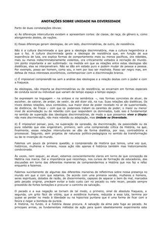 ANOTAÇÕES SOBRE UNIDADE NA DIVERSIDADE

Parto de duas constatações óbvias:

a) As diferenças interculturais existem e apresentam cortes: de classe, de raça, de gênero e, como
alongamento destes, de nações.

b) Essas diferenças geram ideologias, de um lado, discriminatórias, de outro, de resistência.

Não é a cultura discriminada a que gera a ideologia discriminatória, mas a cultura hegemônica a
que o faz. A cultura discriminada gesta a ideologia de resistência que, em função de sua
experiência de luta, ora explica formas de comportamento mais ou menos pacíficos, ora rebeldes,
mais ou menos indiscriminatoriamente violentos, ora criticamente voltados à recriação do mundo.
Um ponto importante a ser sublinhado: na medida em que as relações entre estas ideologias são
dialéticas, elas se interpenetram. Não se dão em estado puro e podem mudar de pessoa a pessoa.
Por exemplo, posso ser homem, como sou, e nem por isso ser machista. Posso ser negro mas, em
defesa de meus interesses econômicos, contemporizar com a discriminação branca.

c) É impossível compreendê-las sem a análise das ideologias e a relação destas com o poder e com
a fraqueza.

As ideologias, não importa se discriminatórias ou de resistência, se encarnam em formas especiais
de conduta social ou individual que variam de tempo espaço a tempo espaço.

Se expressam na linguagem – na sintaxe e na semântica –, nas formas concretas de atuar, de
escolher, de valorar, de andar, de vestir, de até dizer olá, na rua. Suas relações são dialéticas. Os
níveis destas relações, seus conteúdos, sua maior dose de poder revelado no ar de superioridade,
de distância, de frieza . com que os poderosos tratam os carentes de poder; o maior ou menor
                         -
nível de acomodação ou de rebelião com que respondem os dominados, tudo isso é fundamental
no sentido de superação das ideologias discriminatórias, de modo a que possamos viver a Utopia:
não mais discriminação, não mais rebelião ou adaptação, mas Unidade na Diversidade.

d) É impossível pensar, pois, na superação da opressão, da discriminação, da passividade ou da
pura rebelião que elas engendram, primeiro, sem uma compreensão crítica da História, na q  ual,
finalmente, essas relações interculturais se dão de forma dialética, por isso, contraditória e
processual. Segundo, sem projetos de natureza político- pedagógica no sentido da transformação
ou da re- invenção do mundo.

Falemos um pouco da primeira questão, a compreensão da História que temos, uma vez que,
históricos, mulheres e homens, nossa ação não apenas é histórica também mas historicamente
condicionada.

Às vezes, nem sequer, ao atuar, estamos conscientemente claros em torno de que concepção da
História nos marca. Daí a importância que reconheço, nos cursos de formação de educadores, das
discussões em torno das diferentes maneiras de compreendermos a História que nos faz e refaz
enquanto a fazemos.

Falemos sucintamente de algumas das diferentes maneiras de refletirmos sobre nossa presença no
mundo em que e com que estamos. De acordo com uma primeira versão, mulheres e homens,
seres espirituais, dotados de razão, de discernimento, capazes de separar o bem do mal, marcados
pelo pecado original, precisam evitar a todo custo cair no pecado ou nele recair, pecado sempre
precedido de fortes tentações e procurar o caminho da salvação.

O pecado e a sua negação se tornam de tal modo, o primeiro, sinal de absoluta fraqueza, a
segunda, um grito fácil de vitória, que a existência humana, reduzida a essa luta, termina por
quase se perder no medo à liberdade ou na hipocrisia puritana que é uma forma de ficar com a
feiúra e negar a boniteza da pureza.
A História, no fundo, é a história dessa procura. A salvação da alma pela fuga ao pecado. As
principais armas, os fundamentais métodos de ação para quem idealistamente experimenta esta
 