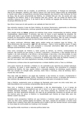 concepção da História são as orações, as penitências, as promessas. A Teologia da Libertação,
diga-se de passagem, significa uma radic al ruptura com essa forma mágico- mítica de religiosidade
e, pondo suas raízes na experiência concreta tempo- espacial, dos homens e das mulheres, do Povo
de Deus, fala de outra compreensão da História, na verdade feita por nós. De acordo com esta
inteligência da História, Deus é uma Presença nela que, porém, não me proíbe de fazê- la. Pelo
contrário, empurra-me a fazê- la. E de fazê- la não no sentido da negação dos direitos dos outros,
só porque diferentes de mim.

Que ética é essa que só vale quando a ser aplicada em favor de mim?

Que estranha maneira é essa de fazer História, de ensinar Democracia, espancando os diferentes
para, em nome da Democracia, continuar gozando da liberdade de espancar!

Com relação ainda ao futuro, gostaria de sublinhar duas outras compreensões da História, ambas
imobilizadoras, deterministas. A primeira, que tem no futuro a pura repetição do presente. De
modo geral assim é que pensam os dominadores. O amanhã para eles e para elas é sempre o seu
presente de dominadores sendo reproduzido, com alterações adverbiais. Não há nesta concepção
lugar para a substantiva superação da discriminação racial, sexual, lingüística, cultural, etc.

Os negros continuam inferiores, mas, agora, podem sentar em qualquer lugar do ônibus... Os
latino- americ anos são boa gente, mas não são pontuais... Maria é uma excelente jovem. É negra
mas é muito inteligente... Nos três exemplos a conjunção adversativa mas está grávida da
ideologia autoritariamente racista, discriminatória.

Uma outra concepção da História e, tanto quanto as demais, no mínimo, condicionadora de
práticas, não importa em que campo, o cultural, o educativo, o econômico, o das relações entre as
nações, o do meio ambiente, o da ciência, o da tecnologia, o das artes, o da comunicação, é a que
reduz o amanhã a um dado dado. O futuro é um pré- dado, uma espécie de sina, de fado. O futuro
não é problemático. Pelo contrário, é inexorável. A dialética que essa visão da História reclama, e
que tem sua origem num certo dogmatismo marxista, é uma dialética domesticada.

Conhecemos a síntese antes de experimentarmos o embate dialético entre a Tese e a Antítese.

Uma outra maneira de entender a História é a de submetê- la aos caprichos da vontade individual.
O indivíduo, de quem o social depende, é o sujeito da História. Sua consciência é a fazedora
arbitrária da História. Por isso, quanto melhor a educação trabalhar os indivíduos, quanto melhor
fizer seu coração um coração sadio, amoroso, tanto mais o indivíduo, cheio de boniteza, fará o
mundo feio virar bonito.

Para esta visão da História e do papel das mulheres e dos homens no mundo o fundamental é
cuidar de seu coração deixando, porém, intocadas as estruturas sociais. A salvação dos homens e
das mulheres não passa por sua libertação permanente e esta pela re invenção do mundo.

Vejo a História, exatamente como os teólogos da libertação entre quem me sinto muito bem, em
total discordância com as demais compreensões dela de que falei.

Para mim, a História é tempo de possibilidade e não de determinações. E se é tempo de
possibilidades, a primeira conseqüência que vem à tona é a de que a História não apenas é mas
também demanda liberdade. Lutar por ela é uma forma possível de, inserindo- nos na História
possível, nos fazer igualmente possíveis. Em lugar de ser perseguição constante ao pecado em que
me inscrevo para me salvar, a História é a possibilidade que criamos ao longo dela, para nos
libertar e assim nos salvar.

Somente numa perspectiva histórica em que homens e mulheres sejam capazes de assumir- se
cada vez mais como sujeitos- objetos da História, vale dizer, capazes de reinventar o mundo numa
direção ética e estética mais além dos padrões que aí estão é que tem sentido discutir comunicação
na nova etapa da continuidade da mudança e da inovação.

Isto significa então reconhecer a natureza política desta luta.
 