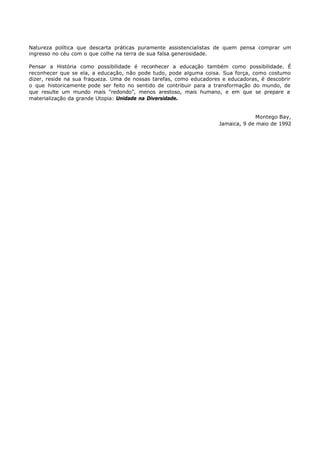 Natureza política que descarta práticas puramente assistencialistas de quem pensa comprar um
ingresso no céu com o que colhe na terra de sua falsa generosidade.

Pensar a História como possibilidade é reconhecer a educação também como possibilidade. É
reconhecer que se ela, a educação, não pode tudo, pode alguma coisa. Sua força, como costumo
dizer, reside na sua fraqueza. Uma de nossas tarefas, como educadores e educadoras, é descobrir
o que historicamente pode ser feito no sentido de contribuir para a transformação do mundo, de
que resulte um mundo mais “redondo”, menos arestoso, mais humano, e em que se prepare a
materialização da grande Utopia: Unidade na Diversidade.


                                                                                  Montego Bay,
                                                                    Jamaica, 9 de maio de 1992
 