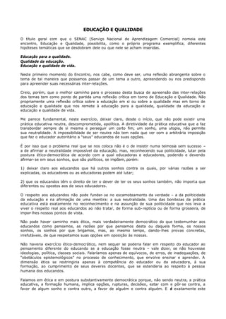 EDUCAÇÃO E QUALIDADE

O título geral com que o SENAC (Serviço Nacional de Aprendizagem Comercial) nomeia este
encontro, Educação e Qualidade, possibilita, como o próprio programa exemplifica, diferentes
hipóteses temáticas que se desdobram dele ou que nele se acham inseridas.

Educação para a qualidade.
Qualidade da educação.
Educação e qualidade de vida.

Neste primeiro momento do Encontro, nos cabe, como deve ser, uma reflexão abrangente sobre o
tema de tal maneira que possamos passar de um tema a outro, apreendendo ou nos predispondo
para apreender suas necessárias inter-relações.

Creio, porém, que o melhor caminho para o processo desta busca de apreensão das inter- relações
dos temas tem como ponto de partida uma reflexão crítica em torno de Educ ação e Qualidade. Não
propriamente uma reflexão crítica sobre a educação em si ou sobre a qualidade mas em torno de
educação e qualidade que nos remete à educação para a qualidade, qualidade da educação e
educação e qualidade de vida.

Me parece fundamental, neste exercício, deixar claro, desde o início, que não pode existir uma
prática educativa neutra, descomprometida, apolítica. A diretividade da prática educativa que a faz
transbordar sempre de si mesma e perseguir um certo fim, um sonho, uma utopia, não permite
sua neutralidade. A impossibilidade de ser neutra não tem nada que ver com a arbitrária imposição
que faz o educador autoritário a “seus” educandos de suas opções.

É por isso que o problema real que se nos coloca não é o de insistir numa teimosia sem sucesso –
a de afirmar a neutralidade impossível da educação, mas, reconhecendo sua politicidade, lutar pela
postura ético-democrática de acordo com a qual educadoras e educadores, podendo e devendo
afirmar- se em seus sonhos, que são políticos, se impõem, porém:

1) deixar claro aos educandos que há outros sonhos contra os quais, por várias razões a ser
explicadas, os educadores ou as educadoras podem até lutar;

2) que os educandos têm o direito de ter o dever de ter os seus sonhos também, não importa que
diferentes ou opostos aos de seus educadores.

O respeito aos educandos não pode fundar- se no escamoteamento da verdade – a da politicidade
da educação e na afirmação de uma mentira: a sua neutralidade. Uma das bonitezas da prática
educativa está exatamente no reconhecimento e na assunção de sua politicidade que nos leva a
viver o respeito real aos educandos ao não tratar, de forma sub- reptícia ou de forma grosseira, de
impor- lhes nossos pontos de vista.

Não pode haver caminho mais ético, mais verdadeiramente democrático do que testemunhar aos
educandos como pensamos, as razões por que pensamos desta ou daquela forma, os nossos
sonhos, os sonhos por que brigamos, mas, ao mesmo tempo, dando- lhes provas concretas,
irrefutáveis, de que respeitamos suas opções em oposição às nossas.

Não haveria exercício ético- democrático, nem sequer se poderia falar em respeito do educador ao
pensamento diferente do educando se a educação fosse neutra – vale dizer, se não houvesse
ideologias, política, classes sociais. Falaríamos apenas de equívocos, de erros, de inadequações, de
“obstáculos epistemológicos” no processo de conhecimento, que envolve ensinar e aprender. A
dimensão ética se restringiria apenas à competência do educador ou da educadora, à sua
formação, ao cumprimento de seus deveres docentes, que se estenderia ao respeito à pessoa
humana dos educandos.

Falamos em ética e em postura substantivamente democrática porque, não sendo neutra, a prática
educativa, a formação humana, implica opções, rupturas, decisões, estar com e pôr- se contra, a
favor de algum sonho e contra outro, a favor de alguém e contra alguém. E é exatamente este
 