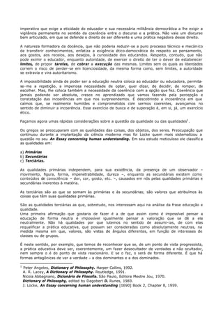 imperativo que exige a eticidade do educador e sua necessária militância democrática a lhe exigir a
vigilância permanente no sentido da coerência entre o discurso e a prática. Não vale um discurso
bem articulado, em que se defende o direito de ser diferente e uma prática negadora desse direito.

A natureza formadora da docência, que não poderia reduzir- se a puro processo técnico e mecânico
de transferir conhecimentos, enfatiza a exigência ético-democrática do respeito ao pensamento,
aos gostos, aos receios, aos desejos, à curiosidade dos educandos. Respeito, contudo, que não
pode eximir o educador, enquanto autoridade, de exercer o direito de ter o dever de estabelecer
limites, de propor tarefas, de cobrar a execução das mesmas. Limites sem os quais as liberdades
correm o risco de perder- se em licenciosidade, da mesma forma como, sem limites, a autoridade
se extravia e vira autoritarismo.

A impossibilidade ainda de poder ser a educação neutra coloca ao educador ou educadora, permita-
se- me a repetição, a imperiosa necessidade de optar, quer dizer, de decidir, de romper, de
escolher. Mas, lhe coloca também a necessidade da coerência com a opção que fez. Coerência que
jamais podendo ser absoluta, cresce no aprendizado que vamos fazendo pela percepção e
constatação das incoerências em que nos surpreendemos. É descobrindo a incoerência em que
caímos que, se realmente humildes e comprometidos com sermos coerentes, avançamos no
sentido de diminuir a incoerência. Esse exercício de busca e de superação é, em si, já, um exercício
ético.

Façamos agora umas rápidas considerações sobre a questão da qualidade ou das qualidades1 .

Os gregos se preocuparam com as qualidades das coisas, dos objetos, dos seres. Preocupação que
continuou durante a implantação da ciência moderna mas foi Locke quem mais sistematizou a
questão no seu An Essay concerning human understanding. Em seu estudo meticuloso ele classific a
as qualidades em:

a) Primárias
b) Secundárias
c) Terciárias.

As qualidades primárias independem, para sua existência, da presença de um observador –
movimento, figura, forma, impenetrabilidade, dureza –, enquanto as secundárias existem como
conteúdos de consciência – dor, cor, gosto, etc. –, causados em nós pelas qualidades primárias e
secundárias inerentes à matéria.

As terciárias são as que se somam às primárias e às secundárias; são valores que atribuímos às
coisas que têm suas qualidades primárias.

São as qualidades terciárias as que, sobretudo, nos interessam aqui na análise da frase educação e
qualidade.
Uma primeira afirmação que gostaria de fazer é a de que assim como é impossível pensar a
educação de forma neutra é impossível igualmente pensar a valoração que se dê a ela
neutralmente. Não há qualidades por que lutemos no sentido de assumi-ias, de com elas
requalificar a prática educativa, que possam ser consideradas como absolutamente neutras, na
medida mesma em que, valores, são vistas de ângulos diferentes, em função de interesses de
classes ou de grupos.

É neste sentido, por exemplo, que temos de reconhecer que se, de um ponto de vista progressista,
a prática educativa deve ser, coerentemente, um fazer desocultador de verdades e não ocultador,
nem sempre o é do ponto de vista reacionário. E se o faz, o será de forma diferente. É que há
formas antagônicas de ver a verdade – a dos dominantes e a dos dominados.

1
    Peter Angeles, Dictionary of Philosophy. Harper Collins, 1992.
    A. R. Lacey, A Dictionary of Philosophy. Routledge, 1991.
    Nicola Abbagnano, Dicionário de Filosofia. São Paulo, Editora Mestre Jou, 1970.
    Dictionary of Philosophy, edited by Dagobert D. Runes, 1983.
    J. Locke, An Essay concerning human understanding [1690] Book 2, Chapter 8, 1959.
 