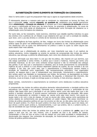 ALFABETIZAÇÃO COMO ELEMENTO DE FORMAÇÃO DA CIDADANIA

Este é o tema sobre o qual me propuseram falar aqui e agora os organizadores deste encontro.

É interessante observar a maneira pela qual se combinam ou relacionam os termos da frase, em
que a conjunção como, valendo enquanto, na qualidade de, estabelece uma relação operacional
entre alfabetização e formação da cidadania. É verdade que o bloco elemento de formação ameniza
um pouco a significação da força que, de certa forma, se empresta à alfabetização, no corpo da
frase. Seria mais forte ainda se disséssemos: a alfabetização como formação da cidadania ou a
alfabetização como formadora da cidadania.

Por outro lado, se faz necessário, neste exercício, relembrar que cidadão significa indivíduo no gozo
dos direitos civis e políticos de um Estado e que cidadania tem que ver com a condição de cidadão,
quer dizer, com o uso dos direitos e o direito de ter deveres de cidadão.

Buscar a inteligência da frase significa, de fato, indagar em torno dos limites da alfabetização como
prática capaz de gerar nos alfabetizandos a assunção da cidadania ou não. Implica pensar também
nos obstáculos com os quais nos defrontamos na prática e sobre os quais ou sobre alguns dos
quais espero falar mais adiante.

Considerando que a alfabetização de adultos, por mais importante que seja, é um capítulo da
prática educativa, minha indagação se orienta no sentido da compreensão dos limites da prática
educativa, que abrange a prática da alfabetização, bem como dos obstáculos acima referidos.

A primeira afirmação que devo fazer é a de que não há prática, não importa em que domínio, que
não esteja submetida a certos limites. A prática que é social e histórica, mesmo que tenha uma
dimensão individual, se dá num certo contexto tempo- espacial e não na intimidade das cabeças
das gentes. É por isso que o voluntarismo é idealista, pois se funda precisamente na compreensão
ingênua de que a prática e a sua eficácia dependem apenas do sujeito, de sua vontade e de sua
coragem. E por isso, por outro lado, que o espontaneísmo é irresponsável, porque implica a
anulação do intelectual como organizador, não necessariamente autoritário, mas organizador
sempre, de espaços para o que é indispensável sua intervenção. Voluntarismo e espontaneísmo
têm ambos assim sua falsidade no menosprezo aos limites. No primeiro, se desrespeitam os limites
porque nele só há um, o da vontade do voluntarista. No segundo, o intelectual não intervém, não
direciona, cruza os braços. A ação se entrega quase a si mesma, é mais alvoroço, algazarra.

Neste sentido, voluntarismo e espontaneísmo se constituem como obstáculos à prática educativa
progressista.

A compreensão dos limites da prática educativa demanda indiscutivelmente a claridade política dos
educadores com relação a seu projeto. Demanda que o educador assuma a politicidade de sua
prática. Não basta dizer que a educação é um ato político assim como não basta dizer que o ato
político é também educativo. É preciso assumir realmente a politicidade da educação. Não posso
pensar- me progressista se entendo o espaço da escola como algo meio neutro, com pouco ou
quase nada a ver com a luta de classes, em que os alunos são vistos apenas como aprendizes de
certos objetos de conhecimento aos quais empresto um poder mágico. Não posso reconhecer os
limites da prática educativo-política em que me envolvo se não sei, se não estou claro em face de a
favor de quem pratico. O a favor de quem pratico me situa num certo ângulo, que é de classe, em
que divisa o contra quem pratico e, necessariamente, o por que pratico, isto é, o próprio sonho, o
tipo de sociedade de cuja invenção gostaria de participar.

A compreensão crítica dos limites da prática tem que ver com o problema do poder, que é de
classe e tem que ver, por isso mesmo, com a questão da luta e do conflito de classes.
Compreender o nível em que se acha a luta de classes em uma dada sociedade é indispensável à
demarcação dos espaços, dos conteúdos da educação, do historicamente possível, portanto, dos
limites da prática político- educativa.
 