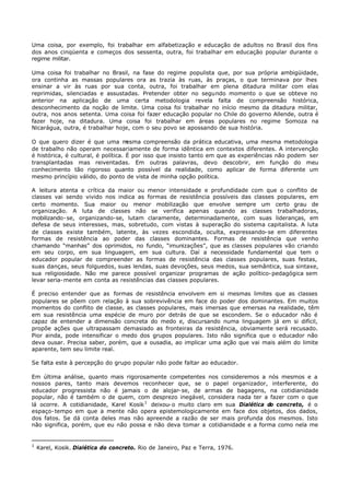 Uma coisa, por exemplo, foi trabalhar em alfabetização e educação de adultos no Brasil dos fins
dos anos cinqüenta e começos dos sessenta, outra, foi trabalhar em educação popular durante o
regime militar.

Uma coisa foi trabalhar no Brasil, na fase do regime populista que, por sua própria ambigüidade,
ora continha as massas populares ora as trazia às ruas, às praças, o que terminava por lhes
ensinar a vir às ruas por sua conta, outra, foi trabalhar em plena ditadura militar com elas
reprimidas, silenciadas e assustadas. Pretender obter no segundo momento o que se obteve no
anterior na aplicação de uma certa metodologia revela falta de compreensão histórica,
desconhecimento da noção de limite. Uma coisa foi trabalhar no início mesmo da ditadura militar,
outra, nos anos setenta. Uma coisa foi fazer educação popular no Chile do governo Allende, outra é
fazer hoje, na ditadura. Uma coisa foi trabalhar em áreas populares no regime Somoza na
Nicarágua, outra, é trabalhar hoje, com o seu povo se apossando de sua história.

O que quero dizer é que uma m        esma compreensão da prática educativa, uma mesma metodologia
de trabalho não operam necessariamente de forma idêntica em contextos diferentes. A intervenção
é histórica, é cultural, é política. É por isso que insisto tanto em que as experiências não podem ser
transplantadas mas reiventadas. Em outras palavras, devo descobrir, em função do meu
conhecimento tão rigoroso quanto possível da realidade, como aplicar de forma diferente um
mesmo princípio válido, do ponto de vista de minha opção política.

A leitura atenta e crítica da maior ou menor intensidade e profundidade com que o conflito de
classes vai sendo vivido nos indica as formas de resistência possíveis das classes populares, em
certo momento. Sua maior ou menor mobilização que envolve sempre um certo grau de
organização. A luta de classes não se verifica apenas quando as classes trabalhadoras,
mobilizando- se, organizando-se, lutam claramente, determinadamente, com suas lideranças, em
defesa de seus interesses, mas, sobretudo, com vistas à superação do sistema capitalista. A luta
de classes existe também, latente, às vezes escondida, oculta, expressando- se em diferentes
formas de resistência ao poder das classes dominantes. Formas de resistência que venho
chamando “manhas” dos oprimidos, no fundo, “imunizações”, que as classes populares vão criando
em seu corpo, em sua linguagem, em sua cultura. Daí a necessidade fundamental que tem o
educador popular de compreender as formas de resistência das classes populares, suas festas,
suas danças, seus folguedos, suas lendas, suas devoções, seus medos, sua semântica, sua sintaxe,
sua religiosidade. Não me parece possível organizar programas de ação político- pedagógica sem
levar seria- mente em conta as resistências das classes populares.

É preciso entender que as formas de resistência envolvem em si mesmas limites que as classes
populares se põem com relação à sua sobrevivência em face do poder dos dominantes. Em muitos
momentos do conflito de classe, as classes populares, mais imersas que emersas na realidade, têm
em sua resistência uma espécie de muro por detrás de que se escondem. Se o educador não é
capaz de entender a dimensão concreta do medo e, discursando numa linguagem já em si difícil,
propõe ações que ultrapassam demasiado as fronteiras da resistência, obviamente será recusado.
Pior ainda, pode intensificar o medo dos grupos populares. Isto não significa que o educador não
deva ousar. Precisa saber, porém, que a ousadia, ao implicar uma ação que vai mais além do limite
aparente, tem seu limite real.

Se falta este à percepção do grupo popular não pode faltar ao educador.

Em última análise, quanto mais rigorosamente competentes nos consideremos a nós mesmos e a
nossos pares, tanto mais devemos reconhecer que, se o papel organizador, interferente, do
educador progressista não é jamais o de alojar- se, de armas de bagagens, na cotidianidade
popular, não é também o de quem, com desprezo inegável, considera nada ter a fazer com o que
lá ocorre. A cotidianidade, Karel Kosik 1 deixou- o muito claro em sua Dialética do concreto, é o
espaço- tempo em que a mente não opera epistemologicamente em face dos objetos, dos dados,
dos fatos. Se dá conta deles mas não apreende a razão de ser mais profunda dos mesmos. Isto
não significa, porém, que eu não possa e não deva tomar a cotidianidade e a forma como nela me


1
    Karel, Kosik. Dialética do concreto. Rio de Janeiro, Paz e Terra, 1976.
 