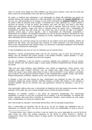 movo no mundo como objeto de minha reflexão; que não procure superar o puro dar-me conta dos
fatos a partir da compreensão crítica que dele vou ganhando.

Às vezes, a violência dos opressores e sua dominação se fazem tão profundas que geram em
grandes setores das classes populares a elas submetidas uma espécie de cansaço existencial que,
por sua vez, está associado ou se alonga no que venho chamando de anestesia histórica, em que
se perde a idéia do amanhã como projeto. O amanhã vira o hoje repetindo- se, o hoje violento e
perverso de sempre. O hoje do ontem, dos bisavós, dos avós, dos pais, dos filhos e dos filhos
destes que virão depois. Daí a necessidade de uma séria e rigorosa “leitura do mundo”, que não
prescinde, pelo contrário, exige uma séria e rigorosa leitura de textos. Daí a necessidade de
competência científica que não existe por ela e para ela, mas a serviço de algo e de alguém,
portanto contra algo e contra alguém... Daí a necessidade da intervenção competente e
democrática do educador nas situações dramáticas em que os grupos populares, demitidos da vida,
estão como se tivessem perdido o seu endereço no mundo. Explorados e oprimidos a tal ponto que
até a identidade lhes foi expropriada 2 .

Recentemente, em conversa comigo em que falava de sua prática numa área castigada, sofrida, da
periferia de São Paulo, uma pré-escola que funciona em salão paroquial e de cuja direção hoje
fazem parte representantes das famílias locais, me descreveu a educadora Madalena Freire Weffort
um dos seus momentos de intervenção.

O caso de Madalena tem que ver com as reflexões que fiz anteriormente.

Rondando a escola, perambulando pelas ruas da vila, seminua, sujo na cara, que escondia sua
beleza, alvo de zombaria das outras crianças e dos adultos também, vagava perdida, e o pior,
perdida de si mesma, uma espécie de menina de ninguém.

Um dia, diz Madalena, a avó da menina a procurou pedindo que recebesse a neta na escola,
dizendo também que não poderia pagar a quota quase simbólica estabelecida pela direção popular
da escola.

“Não creio que haja problema, disse Madalena, com relação ao pagamento. Tenho, porém, uma
exigência para poder receber ‘Carlinha’. que me chegue aqui limpa, banho tomado, com um
mínimo de roupa. È que venha assim todos os dias e não só amanhã.” A avó aceitou e prometeu
que cumpriria. No dia seguinte Carlinha chegou à sala completamente mudada. Limpa, cara bonita,
feições descobertas, confiante. Cabelos louros, para surpresa de toda gente.

A limpeza, a cara livre das marcas do sujo, sublinhavam sua presença na sala. Em lugar das
zombarias, elogios dos outros meninos. Carlinha começou a confiar nela mesma. A avó começou a
acreditar também não só em Carlinha mas nela igualmente. Carlinha se descobriu; a avó se re-
descobriu.

Uma apreciação ingênua diria que a intervenção de Madalena teria sido pequeno- burguesa, elitista,
alienada. Como exigir que uma criança favelada venha à escola de banho tomado?

Madalena, na verdade, cumpriu o seu dever de educadora progressista. Sua intervenção
possibilitou à criança e à sua avó a conquista de um espaço, o da sua dignidade, no respeito dos
outros. Amanhã, será mais fácil a Carlinha se reconhecer, também, como membro de uma classe
toda, a trabalhadora, em busca de melhores dias.

Sem intervenção do educador, intervenção democrática, não há educação progressista.

Mas, a intervenção do educador não se dá no ar. Se dá na relação que estabelece com os
educandos no contexto maior, em que os educandos vivem sua cotidianidade na qual se cria um

2
  É preciso deixar claro, mesmo correndo o risco de repetir- me, que a superação de uma tal forma de
estar sendo por parte das classes populares se vai dando na práxis histórica e política, no
engajamento crítico nos conflitos sociais. O papel, porém, do educador neste processo é de imensa
importância.
 
