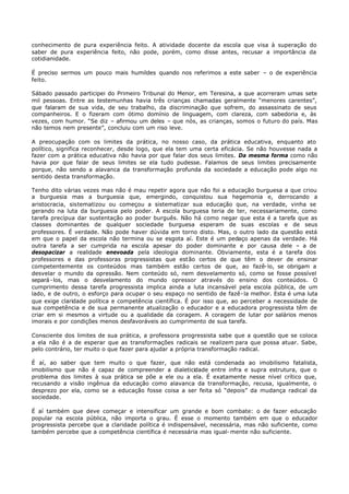 conhecimento de pura experiência feito. A atividade docente da escola que visa à superação do
saber de pura experiência feito, não pode, porém, como disse antes, recusar a importância da
cotidianidade.

É preciso sermos um pouco mais humildes quando nos referimos a este saber – o de experiência
feito.

Sábado passado participei do Primeiro Tribunal do Menor, em Teresina, a que acorreram umas sete
mil pessoas. Entre as testemunhas havia três crianças chamadas geralmente “menores carentes”,
que falaram de sua vida, de seu trabalho, da discriminação que sofrem, do assassinato de seus
companheiros. E o fizeram com ótimo domínio de linguagem, com clareza, com sabedoria e, às
vezes, com humor. “Se diz – afirmou um deles – que nós, as crianças, somos o futuro do país. Mas
não temos nem presente”, concluiu com um riso leve.

A preocupação com os limites da prática, no nosso caso, da prática educativa, enquanto ato
político, significa reconhecer, desde logo, que ela tem uma certa eficácia. Se não houvesse nada a
fazer com a prática educativa não havia por que falar dos seus limites. Da mesma forma como não
havia por que falar de seus limites se ela tudo pudesse. Falamos de seus limites precisamente
porque, não sendo a alavanca da transformação profunda da sociedade a educação pode algo no
sentido desta transformação.

Tenho dito várias vezes mas não é mau repetir agora que não foi a educação burguesa a que criou
a burguesia mas a burguesia que, emergindo, conquistou sua hegemonia e, derrocando a
aristocracia, sistematizou ou começou a sistematizar sua educação que, na verdade, vinha se
gerando na luta da burguesia pelo poder. A escola burguesa teria de ter, necessariamente, como
tarefa precípua dar sustentação ao poder burguês. Não há como negar que esta é a tarefa que as
classes dominantes de qualquer sociedade burguesa esperam de suas escolas e de seus
professores. É verdade. Não pode haver dúvida em torno disto. Mas, o outro lado da questão está
em que o papel da escola não termina ou se esgota aí. Este é um pedaço apenas da verdade. Há
outra tarefa a ser cumprida na escola apesar do poder dominante e por causa dele – a de
desopacizar a realidade enevoada pela ideologia dominante. Obviamente, esta é a tarefa dos
professores e das professoras progressistas que estão certos de que têm o dever de ensinar
competentemente os conteúdos mas também estão certos de que, ao fazê- lo, se obrigam a
desvelar o mundo da opressão. Nem conteúdo só, nem desvelamento só, como se fosse possível
separá - los, mas o desvelamento do mundo opressor através do ensino dos conteúdos. O
cumprimento dessa tarefa progressista implica ainda a luta incansável pela escola pública, de um
lado, e de outro, o esforço para ocupar o seu espaço no sentido de fazê- la melhor. Esta é uma luta
que exige claridade política e competência científica. É por isso que, ao perceber a necessidade de
sua competência e de sua permanente atualização o educador e a educadora progressista têm de
criar em si mesmos a virtude ou a qualidade da coragem. A coragem de lutar por salários menos
imorais e por condições menos desfavoráveis ao cumprimento de sua tarefa.

Consciente dos limites de sua prática, a professora progressista sabe que a questão que se coloca
a ela não é a de esperar que as transformações radicais se realizem para que possa atuar. Sabe,
pelo contrário, ter muito o que fazer para ajudar a própria transformação radical.

É aí, ao saber que tem muito o que fazer, que não está condenada ao imobilismo fatalista,
imobilismo que não é capaz de compreender a dialeticidade entre infra e supra estrutura, que o
problema dos limites à sua prática se põe a ele ou a ela. É exatamente nesse nível crítico que,
recusando a visão ingênua da educação como alavanca da transformação, recusa, igualmente, o
desprezo por ela, como se a educação fosse coisa a ser feita só “depois” da mudança radical da
sociedade.

É aí também que deve começar e intensificar um grande e bom combate: o de fazer educação
popular na escola pública, não importa o grau. É esse o momento também em que o educador
progressista percebe que a claridade política é indispensável, necessária, mas não suficiente, como
também percebe que a competência científica é necessária mas igual- mente não suficiente.
 