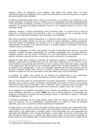 Gostaria, agora, de apresentar, numa listagem cuja ordem não implica maior ou menor
importância, alguns dos obstáculos com os quais nos defrontamos na prática educativa e a respeito
dos quais devemos estar alertados.

A distância demasiado grande entre o discurso do educador e sua prática, sua incoerência, é um
desses obstáculos. O educador diz de si mesmo que é um progressista, discursa progressistamente
e tem uma prática retrógrada, autoritária, na qual trata os educandos como puros pacientes de sua
sabedoria. Na verdade, sua prática autoritária é que é o seu verdadeiro discurso. O outro é pura
sonoridade verbal.

Obstáculo, também, à prática progressista, como já salientei antes, é a posição que às vezes se
pensa ser o contrário positivo da autoritária e não é: a licenciosa, em que o educador recusa
interferir como organizador necessário, como ensinante, como desafiador.

Não menos prejudicial à prática progressista é a dicotomia entre prática e teoria que ora se vive
em posições de caráter basista, em que só a prática em áreas populares é válida, funcionando
como uma espécie de passaporte do militante, ora só é válida numa teorização academicista ou
intelectualista. Na verdade, o que devemos buscar é a unidade dialética, contraditória, entre teoria
e prática, jamais sua dicotomia.

A questão da linguagem, no fundo, uma questão de classe,               é igualmente outro ponto em que pode
emperrar a prática educativa progressista. Um educador                  progressista que não seja sensível à
linguagem popular, que não busque intimidade com o uso                 das metáforas, das parábolas no meio
popular, não pode comunicar-se com os educandos, perde a               eficiência, é incompetente.

Quando me refiro aqui à sintaxe, à estrutura de pensamento popular, à necessidade que tem o
educador progressista de familiarizar-se com ela, não estou sugerindo que ele renuncie à sua,
como também à sua prosódia para identificar- se com a popular. Seria falsa esta postura, populista
e não progressista. Não se trata de que o educador passe a dizer “a gente cheguemos”. Trata- se
do respeito e da compreensão a e por uma linguagem diferente. Não se trata tampouco de não
ensinar o chamado “padrão culto” mas de, ao ensiná- lo, deixar claro que as classes populares, ao
aprendê- lo, devem ter nele um instrumento a mais para melhor lutar contra a dominação.

O problema da sintaxe nos remete ao da estrutura do pensamento, à sua organização.
Pensamento, linguagem, concretude, apreensão do concreto, abstração, conhecimento.

Nisso se acha outro ponto de estrangulamento da prática progressista. A formação intelectual do
educador o leva a pensar a partir do abstrato, dicotomizado do concreto. Por isso é que me parece
mais preciso dizer que sua formação o leva a descrever mais o conceito mesmo do objeto. Na
sintaxe ou na organização popular do pensamento se descreve o objeto e não o seu conceito.

Se se pergunta a um estudante universitário o que é favela, sua tendência é, usando o verbo ser,
verbo conotativo, descrever o conceito favela. Se se faz a mesma pergunta a um favelado, sua
tendência é descrever a situação concreta da favela, usando o verbo ter na negativa. “Na favela
não tem água, farmácia”, etc.

O militante progressista que vai à área popular tende a fazer um discurso sobre a mais- valia em
lugar de discuti- la com os trabalhadores, surpreendendo- a na análise do modo de produção
capitalista, quer dizer, na análise da própria experiência do trabalhador3 .

Me disse certa vez um amigo, o jovem educador mexicano Arturo Ornelas, que, pretendendo fazer
a construção de um círculo, já não me recordo com que objetivo, após haver marcado no terreno
quatro pontos cuja ligação daria a redondez, pediu a três camponeses com certa experiência de
construção que fizessem a obra. Poucos dias depois o amigo voltou ao terreno e nada havia sido
feito. Os homens diziam que, na verdade, não sabiam como realizar, como construir a redondez. O
amigo insistiu em que poderiam fazer e marcou novo encontro para ver como iam as coisas. No dia


3   É a partir daí que o educador pode mais tarde dar aula sobre a mais-valia.
 