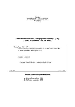 Coleção
                              QUESTÕES DA NOSSA ÉPOCA
                                     Volume 23




          Dados Internacionais de Catalogação na Publicação (CIP)
                  (Câmara Brasileira do Livro, SP, Brasil)



     Freire, Paulo, 1921 – 1997
              Política e educação : ensaios / Paulo Freire. – 5. ed - São Paulo, Cortez, 2001.
              (Coleção Questões de Nossa Época ; v.23)



             ISBN 85-249-0506-9


             1. Educação - Brasil 2. Política e educação I. Título. II.Série




93-2593                                                                                  CDD – 379

                         Índices para catálogo sistemático:

                        1. Educação e política 379
                        2. Política e educação 379
 