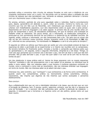 acertado voltou e encontrou dois círculos de estacas fincadas no solo com a distância de uns
cinqüenta centímetros entre um e outro. Foi discutindo com os homens sobre a utilidade dos dois
círculos de estacas que eles perceberam que, retirando as estacas, poderiam demarcar o terreno
com cal e facilmente cavar o chão e fazer o alicerce.

Foi preciso, primeiro, partindo de uma pura vaguidade sobre a redondez, fazê- la concretamente
para, depois, apreendê-la em abstrato e, assim, voltar ao concreto. Construí- la. Certa vez, num
encontro que tive em São Luiz do Maranhão, com intelectuais que atuavam em áreas rurais e
urbanas com trabalhadores populares, ouvi dois depoimentos sobre os quais vale a pena pensar.
Depoimentos em torno da linguagem e do saber popular. O primeiro fala de uma reunião entre um
grupo de camponeses e outro, de educadores profissionais, em que se tentava uma avaliação do
trabalho então se realizando. Em pouco tempo, diz o informante, os intelecutais começaram a
preocupar- se com pormenores técnicos de sua prática e a distanciar- se da realidade concreta. De
repente, então, continua o informante, um dos camponeses fala e diz: “Do jeito que as coisas vão
não vai dar pra continuar nossa conversa, porque, enquanto vocês aí tá interessado no Sal, nós,
cá”, referindo-se aos camponeses, “tá interessado no Tempero e o sal é só uma parte do tempero”.

O segundo se referia ao esforço que fizera para ser aceito por uma comunidade eclesial de base na
esperança de obter a permissão de se experimentar a si mesmo nas reuniões com os camponeses.
Na terceira tentativa foi finalmente aceito. Iniciada a reunião o camponês que liderava pediu que
se apresentasse e, em seguida, conta o segundo informante, dirigindo- se a ele disse: “Amigo, se
você veio aqui pensando que ia ensinar nós a derrubar o pau, nós tem de dizer a você que não tem
precisão. Nós já sabe derrubar o pau. O que nós quer saber é se você vai tá com nós na hora do
tombo do pau”.

Um dos obstáculos à nossa prática está aí. Vamos às áreas populares com os nossos esquemas
“teóricos” montados e não nos preocupamos com o que sabem já as pessoas, os indivíduos que lá
estão e como sabem. Não nos interessa saber o que homens e mulheres populares conhecem do
mundo, como o conhecem e como nele se reconhecem, não nos interessa entender sua linguagem
em torno do mundo. Não nos interessa saber se já sabem derrubar o pau.

Interessa-nos, pelo contrário, que “conheçam” o que conhecemos e da forma como conhecemos. E
quando assim nos comportamos, prática ou teoricamente, somos autoritários, elitistas,
reacionários, não importa que digamos de nós mesmos que somos avançados e pensamos
dialeticamente.

Para concluir:

Que a alfabetização tem que ver com a identidade individual e de classe, que ela tem que ver com
a formação da cidadania, tem. É preciso, porém, sabermos, primeiro, que ela não é a alavanca de
uma tal formação – ler e escrever não são suficientes para perfilar a plenitude da cidadania –,
segundo, é necessário que a tornemos e a façamos como um ato político, jamais como um que
fazer neutro.


                                                                  São Paulo/Brasília, maio de 1987
 