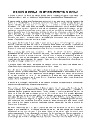 DO DIREITO DE CRITICAR – DO DEVER DE NÃO MENTIR, AO CRITICAR

O direito de criticar e o dever, ao criticar, de não faltar à verdade para apoiar nossa crítica é um
imperativo ético da mais alta importância no processo de aprendizagem de nossa democracia.

É preciso aceitar a crítica séria, fundada, que recebemos, de um lado, como essencial ao avanço da
prática e da reflexão teórica, de outro, ao crescimento necessário do sujeito criticado. Daí que, ao
sermos criticados, por mais que não nos agrade, se a crítica é correta, fundamentada, feita
eticamente, não temos como deixar de aceitá- la, retificando assim nossa posição anterior. Assumir
a crítica implica, portanto, reconhecer que ela nos convenceu, parcial ou totalmente, de que
estávamos incorrendo em equívoco ou erro que merecia ser corrigido ou superado. Isto significa
termos de aceitar algo óbvio: que nossas análises dos fatos, das coisas, que nossas reflexões, que
nossas propostas, que nossa compreensão do mundo, que nossa maneira de pensar, de fazer
política, de sentir a boniteza ou a feiúra, as injustiças, que nada disso é unanimemente aceito ou
recusado. Isto significa, fundamentalmente, reconhecer que é impossível estar no mundo, fazendo
coisas, influenciando, intervindo, sem ser criticado.

Mas, apesar da obviedade do que acabo de dizer, isto é, de que é impossível agradar a gregos e
troianos, quem faz algo tem de exercitar a humildade antes mesmo de começar a aparecer em
função do que começou a fazer. Vivida autenticamente, a humildade acalma, pacifica os possíveis
ímpetos de intolerância de nossa vaidade em face da crítica, mesmo justa, que recebemos.

Não é possível, por outro lado, exercermos o direito de criticar, em termos construtivos,
pretendendo ter no criticar um testemunho educativo, sem encarnar uma posição rigorosamente
ética. Assim, o direito à prática de criticar exige de quem o assume o cumprimento à risca de
certos deveres que, se não observados, retiram a validade e a eficácia da crítica. Deveres com
relação ao autor que criticamos e deveres com relação aos leitores de nosso texto crítico. Deveres,
no fundo, com relação a nós mesmos também.

O primeiro deles é não mentir. Não mentir em torno do criticado, não mentir aos leitores nem a
nós próprios. Podemos nos equivocar, podemos errar. Mentir, nunca.

Um outro dever é procurarmos, com rigor, conhecer o objeto de nossa crítica. Não é ético nem
rigoroso criticar o que não conhecemos. Não posso fundar minha crítica ao pensamento de A ou de
B no que ouvi dizer de A e de B, nem sequer no que apenas li sobre A e B, mas no que eu mesmo
li, no que pesquisei em torno de seu pensamento. É claro que, para criticar positiva ou
negativamente o pensamento de A ou de B, me é importante também saber o que deles dizem
outros autores. Isto porém não basta.

A exigência de conhecer o pensamento a ser criticado independe do bem-querer ou do malquerer
que tenhamos à pessoa cujo pensamento analisamos.

Como criticar um texto que nem sequer li, baseado apenas na raiva que tenho do autor ou da
autora ou porque José e Maria me disseram que o autor do texto é espontaneísta? Que temos o
direito de ter raiva de gentes não há dúvida. É óbvio também. O direito que tenho de ter raiva de
Maria ou de José não pode se alongar, porém, ao de mentir em torno dele ou dela. Não posso
dizer, por exemplo, sem provar, que José e Maria disseram que pode haver prática educativa sem
conteúdos. Em primeiro lugar, esta afirmação é uma inverdade histórica. Nunca houve nem há
educação sem conteúdos. Segundo, se digo isto de José e de Maria, sublinhando portanto seu erro,
sem provar que eles, na verdade, fizeram tal afirmação, minto com relação a José e Maria, minto
com relação a mim mesmo e continuo trabalhando contra a democracia, que não se constrói no
falseamento da verdade.

Se minha indisposição por A ou por B provoca em mim um mal- estar que vai mais além dos
limites, o que inviabiliza ou, no mínimo, dificulta que os leia, me devo obrigar uma posição de
silêncio em face do que escrevem. E devo ainda criticar- me por não ser capaz de superar meus
mal- estares pessoais. O que não posso é engrossar a fila dos que falam por falar, por ouvir dizer, e
às vezes até sem nenhuma recusa afetiva a quem critica. Pelo contrário, dos que inclusive se
dizem amigos do intelectual criticado mas que gravaram, como clichê imutável frases feitas que se
 