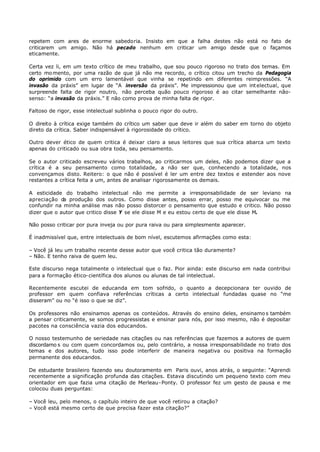 repetem com ares de enorme sabedoria. Insisto em que a falha destes não está no fato de
criticarem um amigo. Não há pecado nenhum em criticar um amigo desde que o façamos
eticamente.

Certa vez li, em um texto crítico de meu trabalho, que sou pouco rigoroso no trato dos temas. Em
certo mo mento, por uma razão de que já não me recordo, o crítico citou um trecho da Pedagogia
do oprimido com um erro lamentável que vinha se repetindo em diferentes reimpressões. “A
invasão da práxis” em lugar de “A inversão da práxis”. Me impressionou que um int electual, que
surpreende falta de rigor noutro, não perceba quão pouco rigoroso é ao citar semelhante não-
senso: “a invasão da práxis.” E não como prova de minha falta de rigor.

Faltoso de rigor, esse intelectual sublinha o pouco rigor do outro.

O direito à crítica exige também do crítico um saber que deve ir além do saber em torno do objeto
direto da crítica. Saber indispensável à rigorosidade do crítico.

Outro dever ético de quem critica é deixar claro a seus leitores que sua crítica abarca um texto
apenas do criticado ou sua obra toda, seu pensamento.

Se o autor criticado escreveu vários trabalhos, ao criticarmos um deles, não podemos dizer que a
crítica é a seu pensamento como totalidade, a não ser que, conhecendo a totalidade, nos
convençamos disto. Reitero: o que não é possível é ler um entre dez textos e estender aos nove
restantes a crítica feita a um, antes de analisar rigorosamente os demais.

A esticidade do trabalho intelectual não me permite a irresponsabilidade de ser leviano na
apreciação d produção dos outros. Como disse antes, posso errar, posso me equivocar ou me
             a
confundir na minha análise mas não posso distorcer o pensamento que estudo e critico. Não posso
dizer que o autor que critico disse Y se ele disse M e eu estou certo de que ele disse M.

Não posso criticar por pura inveja ou por pura raiva ou para simplesmente aparecer.

É inadmissível que, entre intelectuais de bom nível, escutemos afirmações como esta:

– Você já leu um trabalho recente desse autor que você critica tão duramente?
– Não. E tenho raiva de quem leu.

Este discurso nega totalmente o intelectual que o faz. Pior ainda: este discurso em nada contribui
para a formação ético- científica dos alunos ou alunas de tal intelectual.

Recentemente escutei de educanda em tom sofrido, o quanto a decepcionara ter ouvido de
professor em quem confiava referências críticas a certo intelectual fundadas quase no “me
disseram” ou no “é isso o que se diz”.

Os professores não ensinamos apenas os conteúdos. Através do ensino deles, ensinamo s também
a pensar criticamente, se somos progressistas e ensinar para nós, por isso mesmo, não é depositar
pacotes na consciência vazia dos educandos.

O nosso testemunho de seriedade nas citações ou nas referências que fazemos a autores de quem
discordamo s ou com quem concordamos ou, pelo contrário, a nossa irresponsabilidade no trato dos
temas e dos autores, tudo isso pode interferir de maneira negativa ou positiva na formação
permanente dos educandos.

De estudante brasileiro fazendo seu doutoramento em Paris ouvi, anos atrás, o seguinte: “Aprendi
recentemente a significação profunda das citações. Estava discutindo um pequeno texto com meu
orientador em que fazia uma citação de Merleau- Ponty. O professor fez um gesto de pausa e me
colocou duas perguntas:

– Você leu, pelo menos, o capítulo inteiro de que você retirou a citação?
– Você está mesmo certo de que precisa fazer esta citação?”
 