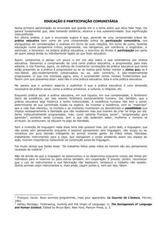 EDUCAÇÃO E PARTICIPAÇÃO COMUNITÁRIA

Numa primeira aproximação ao enunciado que guarda em si o tema sobre que devo falar hoje, me
parece fundamental que, dele tomando distância, alcance a sua substantividade. Sua significação
mais profunda.
Em última análise, o que o enunciado sugere é que, partindo de uma compreensão crítica da
prática educativa bem como de uma compreensão crítica da participação comunitária, nos
alonguemos e considerações e análises em torno de suas relações. Em torno de como, fazendo
              m
educação numa perspectiva crítica, progressista, nos obrigamos, por coerência, a engendrar, a
estimular, a favorecer, na própria prática educativa, o exercício do direito à participação por parte
de quem esteja direta ou indiretamente ligado ao que fazer educativo.

Assim, comecemos a pensar um pouco e em voz alta sobre o que entendemos por prática
educativa. Deixemos a compreensão de uma certa prática educativa, a progressista, para mais
adiante, e nos fixemos, agora, no esforço de inventariar conotações da prática educativa que tanto
estão presentes se a prática é progressista ou se se realiza para tentar manter o status quo; se é
neo- liberal, pós- modernamente conservadora ou se, pelo contrário, é pós- modernamente
progressista. O que nos interessa agora, pois, é surpreender certos núcleos fundamentais que
fazem com que possamos dizer: esta não é uma prática educativa. Esta é uma prática educativa.

Me parece que o primeiro aspec to a sublinhar é que a prática educativa é uma dimensão
necessária da prática social, como a prática produtiva, a cultural, a religiosa, etc.

Enquanto prática social a prática educativa, em sua riqueza, em sua complexidade, é fenômeno
típico da existência , por isso mesmo fenômeno exclusivamente humano. Daí, também, que a
prática educativa seja histórica e tenha historicidade. A existência humana não tem o ponto
determinante de sua caminhada fixado na espécie. Ao inventar a existência, com os “materiais”
que a vida lhes ofereceu, os homens e as mulheres inventaram ou descobriram a possibilidade que
implica necessariamente a liberdade que não receberam mas que tiveram de criar na briga por ela.
Seres indiscutivelmente programados, mas, como salienta François Jacob 1 , “programados para
aprender”, portanto seres curiosos, sem o que não poderiam saber, mulheres e homens se
arriscam, se aventuram, se educam no jogo da liberdade.

Sem a invenção da linguagem nada disso teria sido possível mas, por outro lado, a linguagem, que
não existe sem pensamento enquanto é possível pensamento sem linguagem, não surgiu ou se
constituiu por pura decisão inteligente do animal virando gente. As mãos soltas, liberadas,
trabalhando instrumentos para a caça, que alongavam o corpo ampliando assim seu espaço de
ação, tiveram importância indiscutível na construção social da linguagem.

Faz muito tempo que Sollas disse: “Os trabalhos feitos pelas mãos do homem são seu pensamento
revestido de matéria2 .”

Não há dúvida de que a linguagem se desenvolveu e se desenvolve enquanto coisas são feitas por
indivíduos para si mesmos ou para outros também, em cooperação. É preciso, porém, reconhecer
que o uso de instrumentos e sua fabricação não bastavam, tampouco o trabalho não isolado.
Outros animais usam instrumentos e, mais ainda, caçam juntos e, nem por isso, falam.




1
  François Jacob. Nous sommes programmés, mais pour apprendre, Le Courrier de L’Unesco, Février,
1991.
2
  Ashley Montagu. Toolmaking, hunting and the Origin of Language; in The Sociogenesis of' Language
and Human Conduct. Edited by Bruce Bain, New York, Plenum Press, p. 3.
 