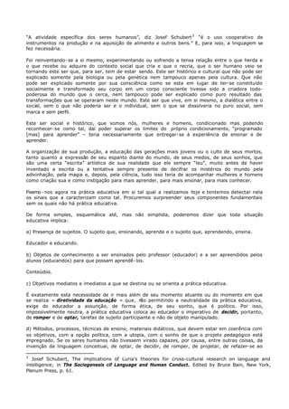 “A atividade específica dos seres humanos”, diz Josef Schubert 3 “é o uso cooperativo de
instrumentos na produção e na aquisição de alimento e outros bens.” E, para isso, a linguagem se
fez necessária.

Foi reinventando- se a si mesmo, experimentando ou sofrendo a tensa relação entre o que herda e
o que recebe ou adquire do contexto social que cria e que o recria, que o ser humano veio se
tornando este ser que, para ser, tem de estar sendo. Este ser histórico e cultural que não pode ser
explicado somente pela biologia ou pela genética nem tampouco apenas pela cultura. Que não
pode ser explicado somente por sua consciência como se esta em lugar de ter- se constituído
socialmente e transformado seu corpo em um corpo consciente tivesse sido a criadora todo-
poderosa do mundo que o cerca, nem tampouco pode ser explicado como puro resultado das
transformações que se operaram neste mundo. Este ser que vive, em si mesmo, a dialética entre o
social, sem o que não poderia ser e o individual, sem o que se dissolveria no puro social, sem
marca e sem perfil.

Este ser social e histórico, que somos nós, mulheres e homens, condicionado mas podendo
reconhecer- se como tal, daí poder superar os limites do próprio condicionamento, “programado
[mas] para aprender” – teria necessariamente que entregar- se à experiência de ensinar e de
aprender.

A organização de sua produção, a educação das gerações mais jovens ou o culto de seus mortos,
tanto quanto a expressão de seu espanto diante do mundo, de seus medos, de seus sonhos, que
são uma certa “escrita” artística de sua realidade que ele sempre “leu”, muito antes de haver
inventado a escrita ou a tentativa sempre presente de decifrar os mistérios do mundo pela
adivinhação, pela magia e, depois, pela ciência, tudo isso teria de acompanhar mulheres e homens
como criação sua e como instigação para mais aprender, para mais ensinar, para mais conhecer.

Fixemo - nos agora na prática educativa em si tal qual a realizamos hoje e tentemos detectar nela
os sinais que a caracterizam como tal. Procuremos surpreender seus componentes fundamentais
sem os quais não há prática educativa.

De forma simples, esquemática até, mas não simplista, poderemos dizer que toda situação
educativa implica:

a) Presença de sujeitos. O sujeito que, ensinando, aprende e o sujeito que, aprendendo, ensina.

Educador e educando.

b) Objetos de conhecimento a ser ensinados pelo professor (educador) e a ser apreendidos pelos
alunos (educandos) para que possam aprendê- los.

Conteúdos.

c) Objetivos mediatos e imediatos a que se destina ou se orienta a prática educativa.

É exatamente esta necessidade de ir mais além de seu momento atuante ou do momento em que
se realiza – diretividade da educação – que, n permitindo a neutralidade da prática educativa,
                                                 ão
exige do educador a assunção, de forma ética, de seu sonho, que é político. Por isso,
impossivelmente neutra, a prática educativa coloca ao educador o imperativo de decidir, portanto,
de romper e de optar, tarefas de sujeito participante e não de objeto manipulado.

d) Métodos, processos, técnicas de ensino, materiais didáticos, que devem estar em coerência com
os objetivos, com a opção política, com a utopia, com o sonho de que o projeto pedagógico está
impregnado. Se os seres humanos não tivessem virado capazes, por causa, entre outras coisas, da
invenção da linguagem conceituai, de optar, de decidir, de romper, de projetar, de refazer- se ao

3
   Josef Schubert, The implications of Luria’s theories for cross-cultural research on language and
intelligence; in The Sociogenesis cif Language and Human Conduct. Edited by Bruce Bain, New York,
Plenum Press, p. 61.
 