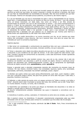 refazer o mundo, de sonhar; se não se tivessem tornado capazes de valorar, de dedicar- se até ao
sacrifício ao sonho por que lutam, de cantar e decantar o mundo, de admirar a boniteza, não havia
por que falar da impossibilidade da neutralidade da educação. Mas não havia também por que falar
em educação. Falamos em educação porque podemos, ao praticá- la, até mesmo negá-la.

É o uso da liberdade que nos leva à necessidade de optar e esta à impossibilidade de ser neutros.
Agora bem, a impossibilidade total de ser neutros em face do mundo, do futuro – que não entendo
como um tempo inexorável, um dado dado, mas como um tempo a ser feito através da
transformação do presente com que se vão encarnando os sonhos –, nos coloca necessariamente o
direito e o dever de nos posicionar como educadores. O dever de não nos omitir. O direito e o
dever de viver a prática educativa em coerência com a nossa opção política. Daí que, se a nossa é
uma opção progressista, substantivamente democrática, devemos, respeitando o direito que têm
os educandos de também optar e de aprender a optar, para o que precisam de liberdade,
testemunhar- lhes a liberdade com que optamos (ou os obstáculos que tivemos para fazê- lo) e
jamais tentar sub- repticiamente ou não impor- lhes nossa escolha.

Se a nossa é uma opção democrática e se somos coerentes com ela, de tal maneira que nossa
prática não contradiga o nosso discurso, não nos é possível fazer uma série de coisas não raro
realizadas por quem se proclama progressista.

Vejamos algumas:

1) Não tomar em consideração o conhecimento de experiência feito com que o educando chega à
escola, valorando apenas o saber acumulado, chamado científico, de que é possuidor.

2) Tomar o educando como objeto da prática educativa de que ele é um dos sujeitos. Desta forma,
o educando é pura incidência de sua ação de ensinar. A ele como sujeito lhe cabe ensinar, quer
dizer, transferir pacotes de conhecimento ao educando; a este cabe docilmente receber agradecido
o pacote e memorizá- lo.

Ao educador democrata lhe cabe também ensinar mas, para ele ou ela, ensinar não é este ato
mecânico de transferir aos educandos o perfil do conceito do objeto. Ensinar é sobretudo tornar
possível aos educandos que, epistemologicamente curiosos, vão se apropriando da significação
profunda do objeto somente como, apreendendo-o, podem aprendê-lo.

Ensinar e aprender para o educador progressista coerente são momentos do processo maior de
conhecer. Por isso mesmo, envolvem busca, viva curiosidade, equívoco, acerto, erro, serenidade,
rigorosidade, sofrimento, tenacidade mas também satisfação, prazer, alegria 4 .

3) Alardear aos quatro ventos que quem pensa diferentemente, quer dizer, quem respeita o saber
com que o educando chega à escola, não para ficar girando em torno dele mas para ir além dele, é
populista, focalista e licencioso.

4) Defender a visão estreita da escola como um espaço exclusivo de “lições a ensinar e de lições a
tomar”, devendo assim estar imunizada (a escola) das lutas, dos conflitos, que se dão “longe dela”,
no mundo distante. A escola, no fundo, não é sindicato...

5) Hipertrofiar sua autoridade a tal ponto que afogue as liberdades dos educandos e se estas se
rebelam a solução está no reforço do autoritarismo.
6) Assumir constantemente posições intolerantes nas quais é impossível a convivência com os
diferentes.

A intolerância é sectária, acrítica, castradora. O intolerante se sente dono da verdade, que é dele.

Não é possível crescer na intolerância. O educador coerentemente progressista sabe que estar
demasiado certo de suas certezas pode conduzi-lo a considerar que fora delas não há salvação.

4
  Ver a este propósito Georges Snyders, sobretudo La Joie à l’école. Paris, Press Universitaires de
France, 1986.
 