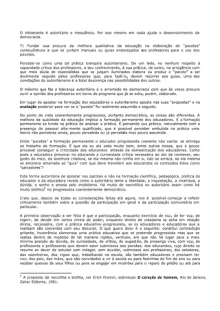 O intolerante é autoritário e messiânico. Por isso mesmo em nada ajuda o desenvolvimento da
democracia.

7) Fundar sua procura da melhora qualitativa da educação na elaboração de “pacotes”
conteudísticos a que se juntam manuais ou guias endereçados aos professores para o uso dos
pacotes.

Percebe- se como uma tal prática transpira autoritarismo. De um lado, no nenhum respeito à
capacidade crítica dos professores, a seu conhecimento, à sua prática; de outro, na arrogância com
que meia dúzia de especialistas que se julgam iluminados elabora ou produz o “pacote” a ser
docilmente seguido pelos professores que, para fazê-lo, devem recorrer aos guias. Uma das
conotações do autoritarismo é a total descrença nas possibilidades dos outros.

O máximo que faz a liderança autoritária é o arremedo de democracia com que às vezes procura
ouvir a opinião dos professores em torno do programa que já se acha, porém, elaborado.

Em lugar de apostar na formação dos educadores o autoritarismo aposta nas suas “propostas” e na
avaliação posterior para ver se o “pacote” foi realmente assumido e seguido.

Do ponto de vista coerentemente progressista, portanto democrático, as coisas são diferentes. A
melhora da qualidade da educação implica a formação permanente dos educadores. E a formação
permanente se funda na prática de analisar a prática. É pensando sua prática, naturalmente com a
presença de pessoal alta- mente qualificado, que é possível perceber embutida na prática uma
teoria não percebida ainda, pouco percebida ou já percebida mas pouco assumida.

Entre “pacotes” e formação permanente o educador progressista coerente não vacila: se entrega
ao trabalho de formação. É que ele ou ela sabe muito bem, entre outras coisas, que é pouco
provável conseguir a criticidade dos educandos através da domesticação dos educadores. Como
pode a educadora provocar no educando a curiosidade crítica necessária ao ato de conhecer, seu
gosto do risco, da aventura criadora, se ela mesma não confia em si, não se arrisca, se ela mesma
se encontra amarrada ao “guia” com que deve transferir aos educandos os conteúdos tidos como
“salvadores”?

Esta forma autoritária de apostar nos pacotes e não na formação científica, pedagógica, política do
educador e da educadora revela como o autoritário teme a liberdade, a inquietação, a incerteza, a
dúvida, o sonho e anseia pelo imobilismo. Há muito de necrofilico no autoritário assim como há
muito biofilico5 no progressista coerentemente democrático.

Creio que, depois de todas as considerações feitas até agora, nos é possível começar a refletir
criticamente também sobre a questão da participação em geral e da participação comunitária em
particular.

A primeira observação a ser feita é que a participação, enquanto exercício de voz, de ter voz, de
ingerir, de decidir em certos níveis de poder, enquanto direito de cidadania se acha em relação
direta, necessária, com a prática educativo- progressista, se os educadores e educadoras que a
realizam são coerentes com seu discurso. O que quero dizer é o seguinte: constitui contradição
gritante, incoerência clamorosa uma prática educativa que se pretende progressista mas que se
realiza dentro de modelos de tal maneira rígidos, verticais, em que não há lugar para a mais
mínima posição de dúvida, de curiosidade, de crítica, de sugestão, de presença viva, com voz, de
professores e professoras que devem estar submissos aos pacotes; dos educandos, cujo direito se
resume ao dever de estudar sem indagar, sem duvidar, submissos aos professores; dos zeladores,
das cozinheiras, dos vigias que, trabalhando na escola, são também educadores e precisam ter
voz; dos pais, das mães, que são convidados a vir à escola ou para festinhas de fim de ano ou para
receber queixas de seus filhos ou para se engajar em mutirões para o reparo do prédio ou até para


5
 A propósito de necrofilia e biofilia, ver Erich Fromm, sobretudo O coração do homem, Rio de Janeiro,
Zahar Editores, 1981.
 