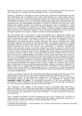 “participar” de quotas a fim de comprar material escolar... Nos exemplos que dei, temos, de um
lado, a proibição ou a inibição total da participação; de outro, a falsa participação.

Quando fui Secretário de Educação da cidade de São Paulo, obviamente comprometido com fazer
uma administração que, em coerência com o nosso sonho político, com a nossa utopia, levasse a
sério, como devia ser, a questão da participação popular nos destinos da escola, tivemos, meus
companheiros de equipe e eu, de começar pelo começo mesmo. Quer dizer, começamos por fazer
uma reforma administrativa para que a Secretaria de Educação trabalhasse de forma diferente. Era
impossível fazer uma administração democrática, em favor da autonomia da escola que, sendo
pública fosse também popular, com estruturas administrativas que só viabilizavam o poder
autoritário e hierarquizado. Do Secretário aos diretores imediatos, destes aos chefes de setores
que, por sua vez, estendem as ordens às escolas. Nestas, a Diretora, juntando às ordens recebidas
alguns caprichos seus, emudecem zeladores, vigias, cozinheiras, professoras e alunos. Claro que
há sempre exceções, sem as quais o trabalho de mudança restaria demasiado difícil.

Não seria possível pôr a rede escolar à altura dos desafios que a demo cracia brasileira em
aprendizagem nos coloca estimulando a tradição autoritária de nossa sociedade. Era preciso, pelo
contrário, democratizar o poder, reconhecer o direito de voz aos alunos, às professoras, diminuir o
poder pessoal das diretoras, criar instâncias novas de poder com os Conselhos de Escola,
deliberativos e não apenas consultivos e através dos quais, num primeiro momento, pais e mães
ganhassem ingerência nos destinos da escola de seus filhos; num segundo, esperamos, é a própria
comunidade local que, tendo a escola como algo seu, se faz igualmente presente na condução da
política educacional da escola. Era preciso, pois, democratizar a Secretaria. Descentralizar
decisões. Era necessário inaugurar um governo colegiado que limitasse o poder do Secretário. Era
preciso reorientar a política de formação dos docentes, superando os tradicionais cursos de férias
em que se insiste no discurso sobre a teoria, pensando- se em que, depois, as educadoras põem
em prática a teoria de que se falou no curso pela prática de discutir a prática. Esta é uma eficaz
forma de vivermos a unidade dialética entre prática e teoria. O que quero deixar claro é que um
maior nível de participação democrática dos alunos, dos professores, das professoras, das mães,
dos pais, da comunidade local, de uma escola que, sendo pública, pretenda ir tornando- se popular,
demanda estruturas leves, disponíveis à mudança, descentralizadas, que viabilizem, com rapidez e
eficiência, a ação governamental. As estruturas pesadas, de poder centralizado, em que soluções
que precisam de celeridade, as arrastam de setor a setor, à espera de um parecer aqui, de outro
acolá, se identificam e servem a administrações autoritárias, elitistas e, sobretudo, tradicionais, de
gosto colonial. Sem a transformação de estruturas assim que terminam por nos perfilar à sua
maneira, não há como pensar em participação popular ou comunitária. A democracia demanda
estruturas democratizantes e não estruturas inibidoras da presença participativa da sociedade civil
no comando da res-pública.

Foi isso o que fizemos. Devo ter sido o Secretário de Educação da cidade de São Paulo que menos
poder pessoal teve mas pude, por isso mesmo, trabalhar eficazmente e decidir com os outros.
Recentemente, aluna 6 de pós- graduação do Programa de Supervisão e Currículo da Pontifícia
Universidade Católica de São Paulo, que trabalha em sua dissertação de mestrado sobre
Participação Popular na Escola: um aprendizado democrático no país das excludências, em
conversa com mães de alunos de uma das escolas municipais, ouviu de uma delas, ao perguntar-
lhe: “Você acha que é importante o Conselho de Escola? Por quê?”

“Sim” respondeu a mãe indagada. “É bom porque em parte a comunidade pode saber como a
escola é por dentro. O que é feito com nossos filhos, a utilização do dinheiro. Antes, a comunidade
ficava do portão para fora. Só entrávamos na escola para saber das notas e reclamações dos filhos.
Era só para isso que, antigamente, os pais eram chamados – ou para trazer para as festas um
prato de quitute.

“Com a chegada do Conselho se abre um espaço para que o pai”, continua ela, “ao entrar na
escola, comece a conhecer a escola por dentro. Através do Conselho conseguimos almoço para o
Segundo Período, porque, pelo horário, as crianças não almoçam em casa.”

6
  Margarite May Berkenbrock, a quem agradeço por me haver permitido fazer a citação de afirmação
de uma das suas entrevistas.
 