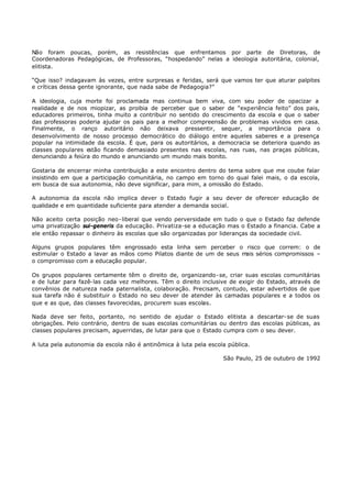 Não foram poucas, porém, as resistências que enfrentamos por parte de Diretoras, de
Coordenadoras Pedagógicas, de Professoras, “hospedando” nelas a ideologia autoritária, colonial,
elitista.

“Que isso? indagavam às vezes, entre surpresas e feridas, será que vamos ter que aturar palpites
e críticas dessa gente ignorante, que nada sabe de Pedagogia?”

A ideologia, cuja morte foi proclamada mas continua bem viva, com seu poder de opacizar a
realidade e de nos miopizar, as proibia de perceber que o saber de “experiência feito” dos pais,
educadores primeiros, tinha muito a contribuir no sentido do crescimento da escola e que o saber
das professoras poderia ajudar os pais para a melhor compreensão de problemas vividos em casa.
Finalmente, o ranço autoritário não deixava pressentir, sequer, a importância para o
desenvolvimento de nosso processo democrático do diálogo entre aqueles saberes e a presença
popular na intimidade da escola. É que, para os autoritários, a democracia se deteriora quando as
classes populares e stão ficando demasiado presentes nas escolas, nas ruas, nas praças públicas,
denunciando a feiúra do mundo e anunciando um mundo mais bonito.

Gostaria de encerrar minha contribuição a este encontro dentro do tema sobre que me coube falar
insistindo em que a participação comunitária, no campo em torno do qual falei mais, o da escola,
em busca de sua autonomia, não deve significar, para mim, a omissão do Estado.

A autonomia da escola não implica dever o Estado fugir a seu dever de oferecer educação de
qualidade e em quantidade suficiente para atender a demanda social.

Não aceito certa posição neo- liberal que vendo perversidade em tudo o que o Estado faz defende
uma privatização sui-generis da educação. Privatiza-se a educação mas o Estado a financia. Cabe a
ele então repassar o dinheiro às escolas que são organizadas por lideranças da sociedade civil.

Alguns grupos populares têm engrossado esta linha sem perceber o risco que correm: o de
estimular o Estado a lavar as mãos como Pilatos diante de um de seus mais sérios compromissos –
o compromisso com a educação popular.

Os grupos populares certamente têm o direito de, organizando- se, criar suas escolas comunitárias
e de lutar para fazê- las cada vez melhores. Têm o direito inclusive de exigir do Estado, através de
convênios de natureza nada paternalista, colaboração. Precisam, contudo, estar advertidos de que
sua tarefa não é substituir o Estado no seu dever de atender às camadas populares e a todos os
que e as que, das classes favorecidas, procurem suas escolas.

Nada deve ser feito, portanto, no sentido de ajudar o Estado elitista a descartar- se de suas
obrigações. Pelo contrário, dentro de suas escolas comunitárias ou dentro das escolas públicas, as
classes populares precisam, aguerridas, de lutar para que o Estado cumpra com o seu dever.

A luta pela autonomia da escola não é antinômica à luta pela escola pública.

                                                                  São Paulo, 25 de outubro de 1992
 