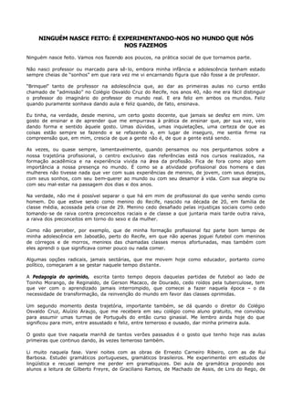 NINGUÉM NASCE FEITO: É EXPERIMENTANDO-NOS NO MUNDO QUE NÓS
                              NOS FAZEMOS

Ninguém nasce feito. Vamos nos fazendo aos poucos, na prática social de que tornamos parte.

Não nasci professor ou marcado para sê- lo, embora minha infância e adolescência tenham estado
sempre cheias de “sonhos” em que rara vez me vi encarnando figura que não fosse a de professor.

“Brinquei” tanto de professor na adolescência que, ao dar as primeiras aulas no curso então
chamado de “admissão” no Colégio Osvaldo Cruz do Recife, nos anos 40, não me era fácil distinguir
o professor do imaginário do professor do mundo real. E era feliz em ambos os mundos. Feliz
quando puramente sonhava dando aula e feliz quando, de fato, ensinava.

Eu tinha, na verdade, desde menino, um certo gosto docente, que jamais se desfez em mim. Um
gosto de ensinar e de aprender que me empurrava à prática de ensinar que, por sua vez, veio
dando forma e sentido àquele gosto. Umas dúvidas, umas inquietações, uma certeza de que as
coisas estão sempre se fazendo e se refazendo e, em lugar de inseguro, me sentia firme na
compreensão que, em mim, crescia de que a gente não é, de que a gente está sendo.

As vezes, ou quase sempre, lamentavelmente, quando pensamos ou nos perguntamos sobre a
nossa trajetória profissional, o centro exclusivo das referências está nos cursos realizados, na
formação acadêmica e na experiência vivida na á    rea da profissão. Fica de fora como algo sem
importância a nossa presença no mundo. É como se a atividade profissional dos homens e das
mulheres não tivesse nada que ver com suas experiências de menino, de jovem, com seus desejos,
com seus sonhos, com seu bem-querer ao mundo ou com seu desamor à vida. Com sua alegria ou
com seu mal- estar na passagem dos dias e dos anos.

Na verdade, não me é possível separar o que há em mim de profissional do que venho sendo como
homem. Do que estive sendo como menino do Recife, nascido na década de 20, em família de
classe média, acossada pela crise de 29. Menino cedo desafiado pelas injustiças sociais como cedo
tomando- se de raiva contra preconceitos raciais e de classe a que juntaria mais tarde outra raiva,
a raiva dos preconceitos em torno do sexo e da mulher.

Como não perceber, por exemplo, que de minha formação profissional faz parte bom tempo de
minha adolescência em Jaboatão, perto do Recife, em que não apenas joguei futebol com meninos
de córregos e de morros, meninos das chamadas classes menos afortunadas, mas também com
eles aprendi o que significava comer pouco ou nada comer.

Algumas opções radicais, jamais sectárias, que me movem hoje como educador, portanto como
político, começaram a se gestar naquele tempo distante.

A Pedagogia do oprimido, escrita tanto tempo depois daquelas partidas de futebol ao lado de
Toinho Morango, de Reginaldo, de Gerson Macaco, de Dourado, cedo roídos pela tuberculose, tem
que ver com o aprendizado jamais interrompido, que comecei a fazer naquela época – o da
necessidade de transformação, da reinvenção do mundo em favor das classes oprimidas.

Um segundo momento desta trajetória, importante também, se dá quando o diretor do Colégio
Osvaldo Cruz, Aluízio Araujo, que me recebera em seu colégio como aluno gratuito, me convidou
para assumir umas turmas de Português do então curso ginasial. Me lembro ainda hoje do que
significou para mim, entre assustado e feliz, entre temeroso e ousado, dar minha primeira aula.

O gosto que tive naquela manhã de tantos verões passados é o gosto que tenho hoje nas aulas
primeiras que continuo dando, às vezes temeroso também.

Li muito naquela fase. Varei noites com as obras de Ernesto Carneiro Ribeiro, com as de Rui
Barbosa. Estudei gramáticos portugueses, gramáticos brasileiros. Me experimentei em estudos de
lingüística e recusei sempre me perder em gramatiquices. Dei aula de gramática propondo aos
alunos a leitura de Gilberto Freyre, de Graciliano Ramos, de Machado de Assis, de Lins do Rego, de
 