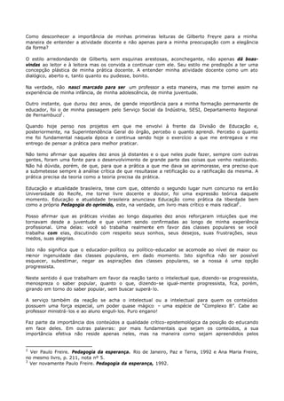Como desconhecer a importância de minhas primeiras leituras de Gilberto Freyre para a minha
maneira de entender a atividade docente e não apenas para a minha preocupação com a elegância
da forma?

O estilo arredondando de Gilberto, sem esquinas arestosas, aconchegante, não apenas dá boas-
vindas ao leitor e à leitora mas os convida a continuar com ele. Seu estilo me predispôs a ter uma
concepção plástica de minha prática docente. A entender minha atividade docente como um ato
dialógico, aberto e, tanto quanto eu pudesse, bonito.

Na verdade, não nasci marcado para ser um professor a esta maneira, mas me tornei assim na
experiência de minha infância, de minha adolescência, de minha juventude.

Outro instante, que durou dez anos, de grande importância para a minha formação permanente de
educador, foi o de minha passagem pelo Serviço Social da Indústria, SESI, Departamento Regional
de Pernambuco2 .

Quando hoje penso nos projetos em que me envolvi à frente da Divisão de Educação e,
posteriormente, na Superintendência Geral do órgão, percebo o quanto aprendi. Percebo o quanto
me foi fundamental naquela época e continua sendo hoje o exercício a que me entregava e me
entrego de pensar a prática para melhor praticar.

Não temo afirmar que aqueles dez anos já distantes e o que neles pude fazer, sempre com outras
gentes, foram uma fonte para o desenvolvimento de grande parte das coisas que venho realizando.
Não há dúvida, porém, de que, para que a prática a que me dava se aprimorasse, era preciso que
a submetesse sempre à análise crítica de que resultasse a retificação ou a ratificação da mesma. A
prática precisa da teoria como a teoria precisa da prática.

Educação e atualidade brasileira, tese com que, obtendo o segundo lugar num concurso na então
Universidade do Recife, me tornei livre docente e doutor, foi uma expressão teórica daquele
momento. Educação e atualidade brasileira anunciava Educação como prática da liberdade bem
como a própria Pedagogia do oprimido, este, na verdade, um livro mais crítico e mais radical3 .

Posso afirmar que as práticas   vividas ao longo daqueles dez anos reforçaram intuições que me
tornavam desde a juventude      e que viriam sendo confirmadas ao longo de minha experiência
profissional. Uma delas: você    só trabalha realmente em favor das classes populares se você
trabalha com elas, discutindo   com respeito seus sonhos, seus desejos, suas frustrações, seus
medos, suas alegrias.

Isto não significa que o educador- político ou político- educador se acomode ao nível de maior ou
menor ingenuidade das classes populares, em dado momento. Isto significa não ser possível
esquecer, subestimar, negar as aspirações das classes populares, se a nossa é uma opção
progressista.

Neste sentido é que trabalham em favor da reação tanto o intelectual que, dizendo- se progressista,
menospreza o saber popular, quanto o que, dizendo- se igual- mente progressista, fica, porém,
girando em torno do saber popular, sem buscar superá- lo.

A serviço também da reação se acha o intelectual ou a intelectual para quem os conteúdos
possuem uma força especial, um poder quase mágico – uma espécie de “Complexo B”. Cabe ao
professor ministrá- los e ao aluno enguli- los. Puro engano!

Faz parte da importância dos conteúdos a qualidade crítico- epistemológica da posição do educando
em face deles. Em outras palavras: por mais fundamentais que sejam os conteúdos, a sua
importância efetiva não reside apenas neles, mas na maneira como sejam apreendidos pelos


2
  Ver Paulo Freire. Pedagogia da esperança. Rio de Janeiro, Paz e Terra, 1992 e Ana Maria Freire,
no mesmo livro, p. 211, nota nº 5.
3
  Ver novamente Paulo Freire. Pedagogia da esperança, 1992.
 