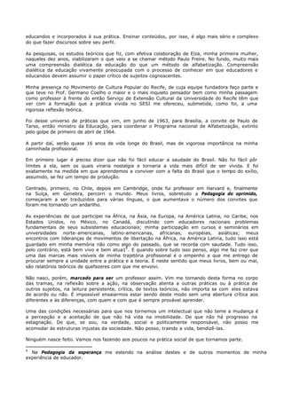 educandos e incorporados à sua prática. Ensinar conteúdos, por isso, é algo mais sério e complexo
do que fazer discursos sobre seu perfil.

As pesquisas, os estudos teóricos que fiz, com efetiva colaboração de Elza, minha primeira mulher,
naqueles dez anos, viabilizaram o que veio a se chamar método Paulo Freire. No fundo, muito mais
uma compreensão dialética da educação do que um método de alfabetização. Compreensão
dialética da educação vivamente preocupada com o processo de conhecer em que educadores e
educandos devem assumir o papel crítico de sujeitos cognoscentes.

Minha presença no Movimento de Cultura Popular do Recife, de cuja equipe fundadora faço parte e
que teve no Prof. Germano Coelho o maior e o mais inquieto pensador bem como minha passagem
como professor à frente do então Serviço de Extensão Cultural da Universidade do Recife têm que
ver com a formação que a prática vivida no SESI me ofereceu, submetida, como foi, a uma
rigorosa reflexão teórica.

Foi desse universo de práticas que vim, em junho de 1963, para Brasília, a convite de Paulo de
Tarso, então ministro da Educação, para coordenar o Programa nacional de Alfabetização, extinto
pelo golpe de primeiro de abril de 1964.

A partir daí, serão quase 16 anos de vida longe do Brasil, mas de vigorosa importância na minha
caminhada profissional.

Em primeiro lugar é p reciso dizer que não foi fácil educar a saudade do Brasil. Não foi fácil pôr
limites a ela, sem os quais viraria nostalgia e tornaria a vida mais difícil de ser vivida. E foi
exatamente na medida em que aprendemos a conviver com a falta do Brasil que o tempo do exílio,
assumido, se fez um tempo de produção.

Centrado, primeiro, no Chile, depois em Cambridge, onde fui professor em Harvard e, finalmente
na Suíça, em Genebra, percorri o mundo. Meus livros, sobretudo a Pedagogia do oprimido,
começaram a ser traduzidos para várias línguas, o que aumentava o número dos convites que
foram me tornando um andarilho.

As experiências de que participei na África, na Ásia, na Europa, na América Latina, no Caribe, nos
Estados Unidos, no México, no Canadá, discutindo com educadores nacionais problemas
fundamentais de seus subsistemas educacionais; minha participação em cursos e seminários em
universidades norte- americanas, latino-americanas, africanas, européias, asiáticas; meus
encontros com lideranças de movimentos de libertação na África, na América Latina, tudo isso está
guardado em minha memória não como algo do passado, que se recorda com saudade. Tudo isso,
pelo contrário, está bem vivo e bem atua14 . E quando sobre tudo isso penso, algo me faz crer que
uma das marcas mais visíveis de minha trajetória profissional é o empenho a que me entrego de
procurar sempre a unidade entre a prática e a teoria. É neste sentido que meus livros, bem ou mal,
são relatórios teóricos de quefazeres com que me envolvi.

Não nasci, porém, marcado para ser um professor assim. Vim me tornando desta forma no corpo
das tramas, na reflexão sobre a ação, na observação atenta a outras práticas ou à prática de
outros sujeitos, na leitura persistente, crítica, de textos teóricos, não importa se com eles estava
de acordo ou não. É impossível ensaiarmos estar sendo deste modo sem uma abertura crítica aos
diferentes e às diferenças, com quem e com que é sempre provável aprender.

Uma das condições necessárias     para que nos tornemos um intelectual que não teme a mudança é
a percepção e a aceitação de      que não há vida na imobilidade. De que não há progresso na
estagnação. De que, se sou,       na verdade, social e politicamente responsável, não posso me
acomodar às estruturas injustas   da sociedade. Não posso, traindo a vida, bendizê-las.

Ninguém nasce feito. Vamos nos fazendo aos poucos na prática social de que tornamos parte.

4
  Na Pedagogia da esperança me estendo na análise destes e de outros momentos de minha
experiência de educador.
 