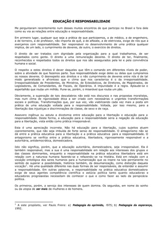 EDUCAÇÃO E RESPONSABILIDADE

Me perguntaram recentemente num desses muitos encontros de que participo no Brasil e fora dele
como eu via as relações entre educação e responsabilidade.

Em primeiro lugar, qualquer que seja a prática de que participemos, a de médico, a de engenheiro,
a de torneiro, a de professor, não importa de quê, a de alfaiate, a de eletricista, exige de nós que a
exerçamos com responsabilidade. Ser responsável no desenvolvimento de uma prática qualquer
implica, de um lado, o cumprimento de deveres, de outro, o exercício de direitos.

O direito de ser tratados com dignidade pela organização para a qual trabalhamos, de ser
respeitados como gente. O direito a uma remuneração decente. O direito de ter, finalmente,
reconhecidos e respeitados todos os direitos que nos são assegurados pela lei e pela convivência
humana e social.

O respeito a estes direitos é dever daqueles que têm o comando em diferentes níveis de poder,
sobre a atividade de que fazemos parte. Sua responsabilidade exige deles ou delas que cumpramos
os nossos deveres. O desrespeito aos direitos e o não cumprimento de deveres entre nós é de tal
modo generalizado e afrontoso que o clima que nos caracteriza é o da irresponsabilidade.
Irresponsabilidade de Presidentes, de Ministros, de Eclesiásticos, de Diretores, de Magistrados, de
Legisladores, de Comandantes, de Fiscais, de Operários. A impunidade é a regra. Aplaude-se o
espertalhão que rouba um milhão. Pune- se, porém, o miserável que rouba um pão.

Obviamente, a superação de tais descalabros não está nos discursos e nas propostas moralistas,
mas num clima de rigorosidade ética a ser criado com necessárias e urgentes transformações
sociais e políticas. Transformações que, por sua vez, vão viabilizando cada vez mais a posta em
prática de uma educação voltada para a responsabilidade. Voltada, por isso mesmo, para a
libertação das injustiças e discriminações de classe, de sexo e de raça.

Assevero ingênua ou astuta a dicotomia entre educação para a libertação e educação para a
responsabilidade. Desta forma, a educação para a responsabilidade seria a negação da educação
para a libertação, vista então como prática irresponsável.

Esta é uma apreciação incorreta. Não há educação para a libertação, cujos sujeitos atuem
coerentemente, que não seja imbuída de forte senso de responsabilidade. O antagonismo não se
dá entre a prática educativa para a libertação e a prática educativa para a responsabilidade. O
antagonismo se verifica entre a prática educativa, libertadora, rigorosamente responsável e a
autoritária, antidemocrática, domesticadora.

Isto não significa, porém, que a educação autoritária, domesticadora, seja irresponsável. Ela é
também responsável, mas a sua é uma responsabilidade em relação aos interesses dos grupos e
das classes dominantes, enquanto a responsabilidade na prática educativa libertadora está em
relação com a natureza humana fazendo-se e refazendo- se na História. Está em relação com a
vocação ontológica dos seres humanos para a humanização que os insere na luta permanente no
sentido de superar a possibilidade, histórica também, da desumanização, como distorção daquela
vocação 1 . Há uma qualidade diferente nas duas formas de ser responsáveis, de entender e assumir
a responsabilidade. Em outras palavras, a responsabilidade na prática educativa domesticadora
exige de seus agentes competência científica e astúcia política tanto quanto educadoras e
educadores progressistas necessitam de conhecer o que e como fazer ao lado da perspicácia
política.

Os primeiros, porém, a serviço dos interesses de quem domina. Os segundos, em nome do sonho
ou da utopia de ser mais de mulheres e de homens.




1
  A este propósito, ver Paulo Freire: a) Pedagogia do oprimido, l975; b) Pedagogia da esperança,
1992.
 