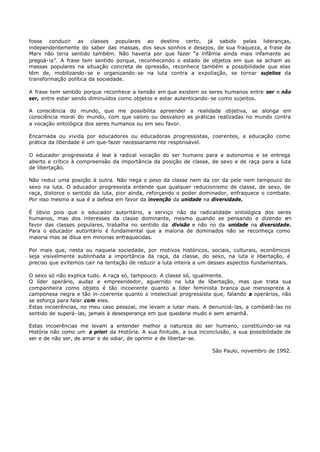 fosse conduzir as classes populares ao destino certo, já sabido pelas lideranças,
independentemente do saber das massas, dos seus sonhos e desejos, de sua fraqueza, a frase de
Marx não teria sentido também. Não haveria por que fazer “a infâmia ainda mais infamante ao
pregoá- la”. A frase tem sentido porque, reconhecendo o estado de objetos em que se acham as
massas populares na situação concreta de opressão, reconhece também a possibilidade que elas
têm de, mobilizando- se e organizando- se na luta contra a expoliação, se tornar sujeitos da
transformação política da sociedade.

A frase tem sentido porque reconhece a tensão em que existem os seres humanos entre ser e não
ser, entre estar sendo diminuídos como objetos e estar autenticando- se como sujeitos.

A consciência do mundo, que me possibilita apreender a realidade objetiva, se alonga em
consciência moral do mundo, com que valoro ou desvaloro as práticas realizadas no mundo contra
a vocação ontológica dos seres humanos ou em seu favor.

Encarnada ou vivida por educadores ou educadoras progressistas, coerentes, a educação como
prática da liberdade é um que- fazer necessariame nte responsável.

O educador progressista é leal à radical vocação do ser humano para a autonomia e se entrega
aberto e crítico à compreensão da importância da posição de classe, de sexo e de raça para a luta
de libertação.

Não reduz uma posição à outra. Não nega o peso da classe nem da cor da pele nem tampouco do
sexo na luta. O educador progressista entende que qualquer reducionismo de classe, de sexo, de
raça, distorce o sentido da luta, pior ainda, reforçando o poder dominador, enfraquece o combate.
Por isso mesmo a sua é a defesa em favor da invenção da unidade na diversidade.

É óbvio pois que o educador autoritário, a serviço não da radicalidade ontológica dos seres
humanos, mas dos interesses da classe dominante, mesmo quando se pensando e dizendo e        m
favor das classes populares, trabalha no sentido da divisão e não no da unidade na diversidade.
Para o educador autoritário é fundamental que a maioria de dominados não se reconheça como
maioria mas se dilua em minorias enfraquecidas.

Por mais que, nesta ou naquela sociedade, por motivos históricos, sociais, culturais, econômicos
seja visivelmente sublinhada a importância da raça, da classe, do sexo, na luta e libertação, é
preciso que evitemos cair na tentação de reduzir a luta inteira a um desses aspectos fundamentais.

O sexo só não explica tudo. A raça só, tampouco. A classe só, igualmente.
O líder operário, audaz e empreendedor, aguerrido na luta de libertação, mas que trata sua
companheira como objeto é tão incoerente quanto a líder feminista branca que menospreza a
camponesa negra e tão in- coerente quanto o intelectual progressista que, falando a operários, não
se esforça para falar com eles.
Estas incoerências, no meu caso pessoal, me levam a lutar mais. A denunciá- las, a combatê- las no
sentido de superá- las, jamais à desesperança em que quedaria mudo e sem amanhã.

Estas incoerências me levam a entender melhor a natureza do ser humano, constituindo- se na
História não como um a priori da História. A sua finitude, a sua inconclusão, a sua possibilidade de
ser e de não ser, de amar e de odiar, de oprimir e de libertar- se.

                                                                     São Paulo, novembro de 1992.
 