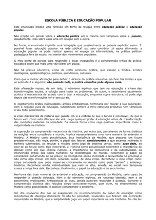ESCOLA PÚBLICA E EDUCAÇÃO POPULAR

Este enunciado propõe uma reflexão em torno da relação entre educação pública e educação
popular.

Não propõe um pensar sobre a educação pública em si mesma nem tampouco sobre a popular,
isoladamente, mas sobre cada uma em relação com a outra.

No fundo, o enunciado implícita uma indagação que possivelmente se poderia explicitar assim: É
possível fazer educação popular na rede pública? ou, pelo contrário, já agora afirmando: a
educação popular se pode realizar apenas no espaço da informalidade, na prática político-
pedagógica fora da escola, no interior dos movimentos populares.

O meu ponto de partida para responder a estas indagações é a compreensão crítica da prática
educativa sobre que mais uma vez falarei um pouco.

Não há prática educativa, como de resto nenhuma prática, que escape a limites. Limites
ideológicos, epistemológicos, políticos, econômicos, culturais.

Creio que a melhor afirmação para definir o alcance da prática educativa em face dos limites a que
se submete é a seguinte: não podendo tudo, a prática educativa pode alguma coisa.

Esta afirmação recusa, de um lado, o otimismo ingênuo que tem na educação a c have das
transformações sociais, a solução para todos os problemas; de outro, o pessimismo igualmente
acrítico e mecanicista de acordo com o qual a educação, enquanto supra-estrutura, só pode algo
depois das transformações infra- estruturais.

O esgotamento destas ingenuidades, ambas antidialéticas, terminaria por colocar a sua superação:
nem a negação pura da educação, subordinada sempre à infra- estrutura produtiva nem tampouco
o seu todo- poderosismo.

A visão mecanicista da História que guarda em si a certeza de que o futuro é inexorável, de que o
futuro vem como está dito que ele virá, nega qualquer poder à educação antes da transformação
das condições materiais da sociedade. Da mesma forma como nega qualquer importância maior à
subjetividade na História.

A superação da compreensão mecanicista da História, por outra que, percebendo de forma dialética
as relações entre consciência e mundo, implica necessariamente uma nova maneira de entender a
História. A História como possibilidade. Esta inteligência da História, que descarta um futuro
predeterminado, não nega, porém, o papel dos fatores condicionantes a que estamos mulheres e
homens submetidos. Ao recusar a História como jogo de destinos certos, como dado dado, ao
opor-se ao futuro como algo inexorável, a História como possibilidade reconhece a importância da
decisão como ato que implica ruptura, a importância da consciência e da subjetividade, da
intervenção crítica dos seres humanos na reconstrução do mundo. Reconhece o papel da
consciência construindo- se na práxis; da inteligência sendo inventada e reinventada no processo e
não como algo imóvel em mim, separado quase, de meu corpo. Reconhece o meu corpo como
corpo consciente que pode mover- se criticamente no mundo como pode “perder” o endereço
histórico. Reconhece minha individualidade que nem se dilui, amorfa, no social nem tampouco
cresce e vinga fora dele. Reconhece, finalmente, o papel da educação e de seus limites.

Nenhuma das duas maneiras de entender a educação, na compreensão da História, seria capaz de
responder à questão colocada. Nem a do otimismo ingênuo, de natureza idealista, nem a do
pessimismo imobilizante. Antidialéticas as duas, jamais puderam responder à questão. Somente a
compreensão dialética das relações corpo- consciente-mundo, quer dizer, no entendimento da
História como possibilidade, é possível compreender o problema.

Um dos equívocos dos que se exageraram no re- conhecimento do papel da educação como
reprodutora da ideologia dominante foi não ter percebido, envolvidos que ficaram p    ela explicação
mecanicista da História, que a subjetividade joga um papel importante na luta histórica. Foi não ter
 
