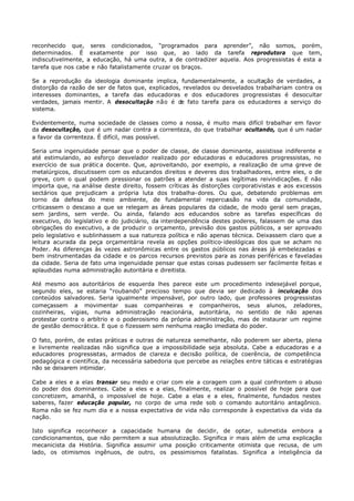 reconhecido que, seres condicionados, “programados para aprender”, não somos, porém,
determinados. É exatamente por isso que, ao lado da tarefa reprodutora que tem,
indiscutivelmente, a educação, há uma outra, a de contradizer aquela. Aos progressistas é esta a
tarefa que nos cabe e não fatalistamente cruzar os braços.

Se a reprodução da ideologia dominante implica, fundamentalmente, a ocultação de verdades, a
distorção da razão de ser de fatos que, explicados, revelados ou desvelados trabalhariam contra os
interesses dominantes, a tarefa das educadoras e dos educadores progressistas é desocultar
verdades, jamais mentir. A desocultação não é de fato tarefa para os educadores a serviço do
sistema.

Evidentemente, numa sociedade de classes como a nossa, é muito mais difícil trabalhar em favor
da desocultação, que é um nadar contra a correnteza, do que trabalhar ocultando, que é um nadar
a favor da correnteza. É difícil, mas possível.

Seria uma ingenuidade pensar que o poder de classe, de classe dominante, assistisse indiferente e
até estimulando, ao esforço desvelador realizado por educadoras e educadores progressistas, no
exercício de sua prátic a docente. Que, aproveitando, por exemplo, a realização de uma greve de
metalúrgicos, discutissem com os educandos direitos e deveres dos trabalhadores, entre eles, o de
greve, com o qual podem pressionar os patrões a atender a suas legítimas reivindicações. E não
importa que, na análise deste direito, fossem críticas às distorções corporativistas e aos excessos
sectários que prejudicam a própria luta dos trabalha- dores. Ou que, debatendo problemas em
torno da defesa do meio ambiente, de fundamental repercussão na vida da comunidade,
criticassem o descaso a que se relegam as áreas populares da cidade, de modo geral sem praças,
sem jardins, sem verde. Ou ainda, falando aos educandos sobre as tarefas específicas do
executivo, do legislativo e do judiciário, da interdependência destes poderes, falassem de uma das
obrigações do executivo, a de produzir o orçamento, previsão dos gastos públicos, a ser aprovado
pelo legislativo e sublinhassem a sua natureza política e não apenas técnica. Deixassem claro que a
leitura acurada da peça orçamentária revela as opções político- ideológicas dos que se acham no
Poder. As diferenças às vezes astronômicas entre os gastos públicos nas áreas já embelezadas e
bem instrumentadas da cidade e os parcos recursos previstos para as zonas periféricas e faveladas
da cidade. Seria de fato uma ingenuidade pensar que estas coisas pudessem ser facilmente feitas e
aplaudidas numa administração autoritária e direitista.

Até mesmo aos autoritários de esquerda lhes parece este um procedimento indesejável porque,
segundo eles, se estaria “roubando” precioso tempo que devia ser dedicado à inculcação dos
conteúdos salvadores. Seria igualmente impensável, por outro lado, que professores progressistas
começassem a movimentar suas companheiras e companheiros, seus alunos, zeladores,
cozinheiras, vigias, numa administração reacionária, autoritária, no sentido de não apenas
protestar contra o arbítrio e o poderosismo da própria administração, mas de instaurar um regime
de gestão democrática. E que o fizessem sem nenhuma reação imediata do poder.

O fato, porém, de estas práticas e outras de natureza semelhante, não poderem ser aberta, plena
e livremente realizadas não significa que a impossibilidade seja absoluta. Cabe a educadoras e a
educadores progressistas, armados de clareza e decisão política, de coerência, de competência
pedagógica e científica, da necessária sabedoria que percebe as relações entre táticas e estratégias
não se deixarem intimidar.

Cabe a eles e a elas transar seu medo e criar com ele a coragem com a qual confrontem o abuso
do poder dos dominantes. Cabe a eles e a elas, finalmente, realizar o possível de hoje para que
concretizem, amanhã, o impossível de hoje. Cabe a elas e a eles, finalmente, fundados nestes
saberes, fazer educação popular, no corpo de uma rede sob o comando autoritário antagônico.
Roma não se fez num dia e a nossa expectativa de vida não corresponde à expectativa da vida da
nação.

Isto significa reconhecer a capacidade humana de decidir, de optar, submetida embora a
condicionamentos, que não permitem a sua absolutização. Significa ir mais além de uma explicação
mecanicista da História. Significa assumir uma posição criticamente otimista que recusa, de um
lado, os otimismos ingênuos, de outro, os pessimismos fatalistas. Significa a inteligência da
 