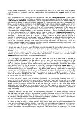 História como possibilidade, em que a responsabilidade individual e social dos seres humanos,
“programados para aprender” mas não determinados, os configura como sujeitos e não só como
objetos.

Nesta altura da reflexão, me parece importante deixar claro que a educação popular cuja posta em
prática, em termos amplos, profundos e radicais, numa sociedade de classe, se constitui como um
nadar contra a correnteza é exatamente a que, substantivamente democrática, jamais separa do
ensino dos conteúdos o desvelamento da realidade. É a que estimula a presença organizada das
classes sociais populares na luta em favor da transformação democrática da sociedade, no sentido
da superação das injustiças sociais. É a que respeita os educandos, não importa qual seja sua
posição de classe e, por isso mesmo, leva em consideração, seriamente, o seu saber de
experiência feito, a partir do qual trabalha o conhecimento com rigor de aproximação aos objetos.
É o que trabalha, incansavelmente, a boa qualidade do ensino, a que se esforça em intensificar os
índices de aprovação através de rigoroso trabalho docente e não com frouxidão assistencialista, é a
que capacita suas professoras cientificamente à luz dos recentes achados em torno da aquisição da
linguagem, do ensino da escrita e da leitura. Formação científica e clareza política de que as
educadoras e os educadores precisam para superar desvios que, se não são experimentados pela
maioria, se acham presentes em minoria significativa. Como, por exemplo, a ilusão de que os
índices de reprovação revelam uma certa rigorosidade necessária ao educador; como, por
exemplo, vaticinar nos primeiros dias de aula, que estes ou aqueles alunos serão reprovados, como
se os professores devessem ser videntes também.

É a que, em lugar de negar a importância da presença dos pais, da comunidade, dos movimentos
populares na escola, se aproxima dessas forças com as quais aprende para a elas poder ensinar
também.
É a que entende a escola como um centro aberto à comunidade e não como um espaço fechado,
trancado a sete chaves, objeto de possessivismo da diretora ou do diretor, que gostariam de ter
sua escola virgem da presença ameaçadora de estranhos.

É a que supera os preconceitos de raça, de classe, de sexo e se radicaliza na defesa da
substantividade democrática. Por isso mesmo se bate por uma crescente democratização nas
relações que se travam na escola e das que se estabelecem entre a escola e o mundo fora dela. É a
que não considera suficiente mudar apenas as relações entre educadora e educandos, amaciando
essas relações, mas, ao criticar e tentar ir além das tradições autoritárias da escola velha, critica
também a natureza autoritária e exploradora do capitalismo. E ao realizar-se assim, como prática
eminentemente política, tão política quanto a que oculta, nem por isso transforma a escola onde se
processa em sindicato ou partido. É que os conflitos sociais, o jogo de interesses, as contradições
que se dão no corpo da sociedade se refletem necessariamente no espaço das escolas. E não podia
deixar de ser assim. As escolas e a prática educativa que nelas se dá não poderiam estar imunes
ao que se passa nas ruas do mundo.

Do ponto de vista, porém, dos interesses dominantes, é fundamental defender uma prática
educativa neutra, que se contente com o puro ensino, se é que isto existe, ou com a pura
transmissão asséptica de conteúdos, como se fosse possível, por exemplo, falar da “inchação” dos
centros urbanos brasileiros sem discutir a reforma agrária e a oposição a ela feita pelas forças
retrógradas do país. Como se fosse possível ensinar não importa o quê, lavando as mãos,
indiferentemente, diante do quadro de miséria e de aflição a que se acha submetida a maioria de
nossa população.

A educação popular a que me refiro é a que reconhece a presença das classes populares como um
sine qua para a prática realmente democrática da escola pública progressista na medida em que
possibilita o necessário aprendizado daquela prática. Neste aspecto, mais uma vez, centralmente
se contradiz antagonicamente com as concepções ideológico- autoritárias de direita e de esquerda
que, por motivos diferentes, recusam aquela participação.

Do ponto de vista da direita, porque daquela participação pode resultar um conhecimento crítico
maior das condições de injustiça forjadas e mantidas pela sociedade capitalista; do ponto de vista
de certa esquerda autoritária porque, para sua liderança, que se pensa constituída por seres “sui
generis”, superiores aos condicionamentos ideológicos e aos mecanismos de dominação, as classes
 