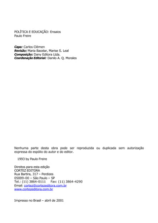 POLÍTICA E EDUCAÇÃO: Ensaios
Paulo Freire


Capa: Carlos Clémen
Revisão: Maria Bacelar, Marise S. Leal
Composição: Dany Editora Ltda.
Coordenação Editorial: Danilo A. Q. Morales




Nenhuma parte desta obra pode ser reproduzida ou duplicada sem autorização
expressa do espólio do autor e do editor.

© 1993 by Paulo Freire

Direitos para esta edição
CORTEZ EDITORA
Rua Bartira, 317 – Perdizes
05009-00 – São Paulo – SP
Tel.: (11) 3864-0111      Fax: (11) 3864-4290
Email: cortez@cortezeditora.com.br
www.cortezeditora.com.br


Impresso no Brasil – abril de 2001
 
