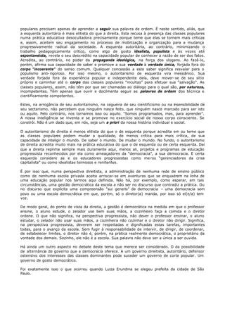 populares precisam apenas de aprender a seguir sua palavra de ordem. É neste sentido, aliás, que
a esquerda autoritária é mais elitista do que a direita. Esta recusa à presença das classes populares
numa prática educativa desocultadora precisamente porque teme que elas se tornem mais críticas
e, assim, aceitem seu engajamento no processo de mobilização e organização para a mudança
progressivamente radical da sociedade. A esquerda autoritária, ao contrário, minimizando o
trabalho pedagogicamente crítico, como algo de gosto idealista, populista e às vezes até
espontaneísta, revela o seu descrédito na capacidade popular de conhecer a razão de ser dos fatos.
Acredita, ao contrário, no poder da propaganda ideológica, na força dos slogans. Ao fazê- lo,
porém, afirma sua capacidade de saber e promove a sua verdade à verdade única, forjada fora do
corpo “incoerente” do senso comum. Qualquer concessão a este saber significa resvalar para o
populismo anti- rigoroso. Por isso mesmo, o autoritarismo de esquerda vira messiânico. Sua
verdade forjada fora da experiência popular e independente dela, deve mover- se de seu sítio
próprio e caminhar até o corpo das classes populares “incultas” para efetuar sua “salvação”. As
classes populares, assim, não têm por que ser chamadas ao diálogo para o qual são, por natureza,
incompetentes. Têm apenas que ouvir e docilmente seguir as palavras de ordem dos técnica e
cientificamente competentes.

Estes, na arrogância de seu autoritarismo, na cegueira de seu cientificismo ou na insensibilidade de
seu sectarismo, não percebem que ninguém nasce feito, que ninguém nasce marcado para ser isto
ou aquilo. Pelo contrário, nos tornamos isso ou aquilo. “Somos programados, mas, para aprender”.
A nossa inteligência se inventa e se promove no exercício social de nosso corpo consciente. Se
constrói. Não é um dado que, em nós, seja um a priori da nossa história individual e social.

O autoritarismo de direita é menos elitista do que o de esquerda porque acredita em ou teme que
as classes populares podem mudar a qualidade, de menos crítica para mais crítica, de sua
capacidade de inteligir o mundo. De saber o mundo. De mudar o mundo. No fundo, o autoritarismo
de direita acredita muito mais na prática educativa do que o de esquerda ou de certa esquerda. Daí
que a direita reprima sempre mais duramente aqui, menos ali, projetos e programas de educação
progressista reconhecidos por ela como ameaçadores da “democracia”, a sua democracia. E certa
esquerda considere as e os educadores progressistas como me ros “gerenciadores da crise
capitalista” ou como idealistas teimosos e renitentes.

É por isso que, numa perspectiva direitista, a administração de nenhuma rede de ensino público
como de nenhuma escola privada aceita arriscar- se em aventuras que se enquadrem na linha de
uma educação popular nos termos aqui definida. Não há, por exemplo, como esperar, em tais
circunstâncias, uma gestão democrática da escola a não ser no discurso que contradiz a prática. Ou
no discurso que explícita uma compreensão “sui generis” de democracia – uma democracia sem
povo ou uma escola democrática em que, porém, só o diretor(a) manda, por isso só el(e/a) tem
voz.

De modo geral, do ponto de vista da direita, a gestão é democrática na medida em que o professor
ensine, o aluno estude, o zelador use bem suas mãos, a cozinheiro faça a comida e o diretor
ordene. O que não significa, na perspectiva progressista, não dever o professor ensinar, o aluno
estudar, o zelador não usar suas mãos, a cozinheira não cozinhar e o diretor não dirigir. Significa,
na perspectiva progressista, deverem ser respeitadas e dignificadas estas tarefas, importantes
todas, para o avanço da escola. Sem fugir à responsabilidade de intervir, de dirigir, de coordenar,
de estabelecer limites, o diretor não é, porém, na prática realmente democrática, o proprietário da
vontade dos demais. Sozinho, ele não é a escola. Sua palavra não deve ser a única a ser ouvida.

Há ainda um outro aspecto no debate deste tema que merece ser considerado. O da possibilidade
de alternância de governo que a democracia oferece. A um governo direitista, autoritário, defensor
ostensivo dos interesses das classes dominantes pode suceder um governo de corte popular. Um
governo de gosto democrático.

Foi exatamente isso o que ocorreu quando Luiza Erundina se elegeu prefeita da cidade de São
Paulo.
 