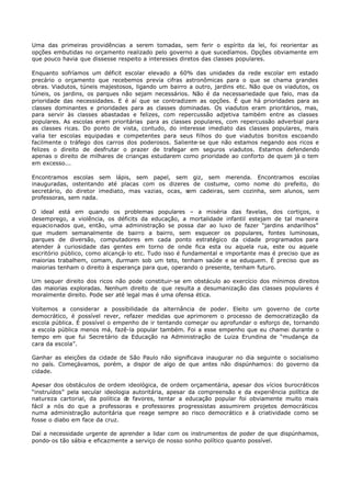 Uma das primeiras providências a serem tomadas, sem ferir o espírito da lei, foi reorientar as
opções embutidas no orçamento realizado pelo governo a que sucedíamos. Opções obviamente em
que pouco havia que dissesse respeito a interesses diretos das classes populares.

Enquanto sofríamos um déficit escolar elevado a 60% das unidades da rede escolar em estado
precário o orçamento que recebemos previa cifras astronômicas para o que se chama grandes
obras. Viadutos, túneis majestosos, ligando um bairro a outro, jardins etc. Não que os viadutos, os
túneis, os jardins, os parques não sejam necessários. Não é da necessariedade que falo, mas da
prioridade das necessidades. E é aí que se contradizem as opções. É que há prioridades para as
classes dominantes e prioridades para as classes dominadas. Os viadutos eram prioritários, mas,
para servir às classes abastadas e felizes, com repercussão adjetiva também entre as classes
populares. As escolas eram prioritárias para as classes populares, com repercussão adverbial para
as classes ricas. Do ponto de vista, contudo, do interesse imediato das classes populares, mais
valia ter escolas equipadas e competentes para seus filhos do que viadutos bonitos escoando
facilmente o tráfego dos carros dos poderosos. Saliente- se que não estamos negando aos ricos e
felizes o direito de desfrutar o prazer de trafegar em seguros viadutos. Estamos defendendo
apenas o direito de milhares de crianças estudarem como prioridade ao conforto de quem já o tem
em excesso...

Encontramos escolas sem lápis, sem papel, sem giz, sem merenda. Encontramos escolas
inauguradas, ostentando até placas com os dizeres de costume, como nome do prefeito, do
secretário, do diretor imediato, mas vazias, ocas, sem cadeiras, sem cozinha, sem alunos, sem
professoras, sem nada.

O ideal está em quando os problemas populares – a miséria das favelas, dos cortiços, o
desemprego, a violência, os déficits da educação, a mortalidade infantil estejam de tal maneira
equacionados que, então, uma administração se possa dar ao luxo de fazer “jardins andarilhos”
que mudem semanalmente de bairro a bairro, sem esquecer os populares, fontes luminosas,
parques de diversão, computadores em cada ponto estratégico da cidade programados para
atender à curiosidade das gentes em torno de onde fica esta ou aquela rua, este ou aquele
escritório público, como alcançá- lo etc. Tudo isso é fundamental e importante mas é preciso que as
maiorias trabalhem, comam, durmam sob um teto, tenham saúde e se eduquem. É preciso que as
maiorias tenham o direito à esperança para que, operando o presente, tenham futuro.

Um sequer direito dos ricos não pode constituir- se em obstáculo ao exercício dos mínimos direitos
das maiorias exploradas. Nenhum direito de que resulta a desumanização das classes populares é
moralmente direito. Pode ser até legal mas é uma ofensa ética.

Voltemos a considerar a possibilidade da alternância de poder. Eleito um governo de corte
democrático, é possível rever, refazer medidas que aprimorem o processo de democratização da
escola pública. É possível o empenho de ir tentando começar ou aprofundar o esforço de, tornando
a escola pública menos má, fazê-la popular também. Foi a esse empenho que eu chamei durante o
tempo em que fui Secre tário da Educação na Administração de Luiza Erundina de “mudança da
cara da escola”.

Ganhar as eleições da cidade de São Paulo não significava inaugurar no dia seguinte o socialismo
no país. Começávamos, porém, a dispor de algo de que antes não dispúnhamos: do governo da
cidade.

Apesar dos obstáculos de ordem ideológica, de ordem orçamentária, apesar dos vícios burocráticos
“instruídos” pela secular ideologia autoritária, apesar da compreensão e da experiência política de
natureza cartorial, da política d favores, tentar a educação popular foi obviamente muito mais
                                  e
fácil a nós do que a professoras e professores progressistas assumirem projetos democráticos
numa administração autoritária que reage sempre ao risco democrático e à criatividade como se
fosse o diabo em face da cruz.

Daí a necessidade urgente de aprender a lidar com os instrumentos de poder de que dispúnhamos,
pondo- os tão sábia e eficazmente a serviço de nosso sonho político quanto possível.
 