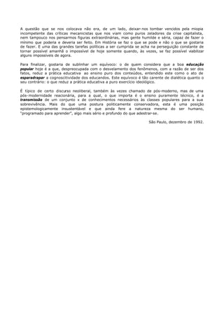 A questão que se nos colocava não era, de um lado, deixar- nos tombar vencidos pela miopia
incompetente das críticas mecanicistas que nos viam como puros zeladores da crise capitalista,
nem tampouco nos pensarmos figuras extraordinárias, mas gente humilde e séria, capaz de fazer o
mínimo que poderia e deveria ser feito. Em História se faz o que se pode e não o que se gostaria
de fazer. E uma das grandes tarefas políticas a ser cumprida se acha na perseguição constante de
tornar possível amanhã o impossível de hoje somente quando, às vezes, se faz possível viabilizar
alguns impossíveis de agora.

Para finalizar, gostaria de sublinhar um equívoco: o de quem considera que a boa educação
popular hoje é a que, despreocupada com o desvelamento dos fenômenos, com a razão de ser dos
fatos, reduz a prática educativa ao ensino puro dos conteúdos, entendido este como o ato de
esparadrapar a cognoscitividade dos educandos. Este equívoco é tão carente de dialética quanto o
seu contrário: o que reduz a prática educativa a puro exercício ideológico.

É típico de certo discurso neoliberal, também às vezes chamado de pós-moderno, mas de uma
pós- modernidade reacionária, para a qual, o que importa é o ensino puramente técnico, é a
transmissão de um conjunto x de conhecimentos necessários às classes populares para a sua
sobrevivência. Mais do que uma postura politicamente conservadora, esta é uma posição
epistemologicamente insustentável e que ainda fere a natureza mesma do ser humano,
“programado para aprender”, algo mais sério e profundo do que adestrar-se.

                                                                   São Paulo, dezembro de 1992.
 
