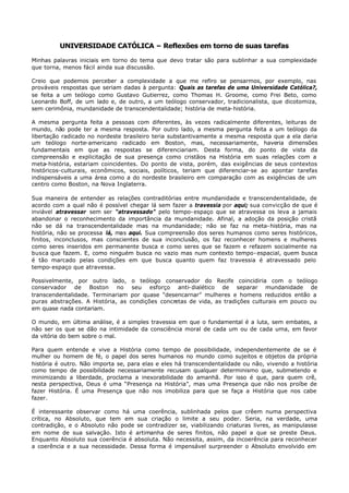 UNIVERSIDADE CATÓLICA – Reflexões em torno de suas tarefas

Minhas palavras iniciais em torno do tema que devo tratar são para sublinhar a sua complexidade
que torna, menos fácil ainda sua discussão.

Creio que podemos perceber a complexidade a que me refiro se pensarmos, por exemplo, nas
prováveis respostas que seriam dadas à pergunta: Quais as tarefas de uma Universidade Católica?,
se feita a um teólogo como Gustavo Gutierrez, como Thomas H. Groome, como Frei Beto, como
Leonardo Boff, de um lado e, de outro, a um teólogo conservador, tradicionalista, que dicotomiza,
sem cerimônia, mundanidade de transcendentalidade; história de meta- história.

A mesma pergunta feita a pessoas com diferentes, às vezes radicalmente diferentes, leituras de
mundo, não pode ter a mesma resposta. Por outro lado, a mesma pergunta feita a um teólogo da
libertação radicado no nordeste brasileiro teria substantivamente a mesma resposta que a ela daria
um teólogo norte-americano radicado em Boston, mas, necessariamente, haveria dimensões
fundamentais em que as respostas se diferenciariam. Desta forma, do ponto de vista da
compreensão e explicitação de sua presença como cristãos na História em suas relações com a
meta- história, estariam coincidentes. Do ponto de vista, porém, das exigências de seus contextos
históricos-culturais, econômicos, sociais, políticos, teriam que diferenciar-se ao apontar tarefas
indispensáveis a uma área como a do nordeste brasileiro em comparação com as exigências de um
centro como Boston, na Nova Inglaterra.

Sua maneira de entender as relações contraditórias entre mundanidade e transcendentalidade, de
acordo com a qual não é possível chegar lá sem fazer a travessia por aqui; sua convicção de que é
inviável atravessar sem ser “atravessado” pelo tempo- espaço que se atravessa os leva a jamais
abandonar o reconhecimento da importância da mundanidade. Afinal, a adoção da posição cristã
não se dá na transcendentalidade mas na mundanidade; não se faz na meta- história, mas na
história, não se processa lá, mas aqui. Sua compreensão dos seres humanos como seres históricos,
finitos, inconclusos, mas conscientes de sua inconclusão, os faz reconhecer homens e mulheres
como seres inseridos em permanente busca e como seres que se fazem e refazem socialmente na
busca que fazem. E, como ninguém busca no vazio mas num contexto tempo- espacial, quem busca
é tão marcado pelas condições em que busca quanto quem faz travessia é atravessado pelo
tempo- espaço que atravessa.

Possivelmente, por outro lado,      o teólogo conservador do Recife coincidiria com o teólogo
conservador de Boston no            seu esforço anti- dialético de separar mundanidade de
transcendentalidade. Terminariam   por quase “desencarnar” mulheres e homens reduzidos então a
puras abstrações. A História, as   condições concretas de vida, as tradições culturais em pouco ou
em quase nada contariam.

O mundo, em última análise, é a simples travessia em que o fundamental é a luta, sem embates, a
não ser os que se dão na intimidade da consciência moral de cada um ou de cada uma, em favor
da vitória do bem sobre o mal.

Para quem entende e vive a História como tempo de possibilidade, independentemente de se é
mulher ou homem de fé, o papel dos seres humanos no mundo como sujeitos e objetos da própria
história é outro. Não importa se, para elas e eles há transcendentalidade ou não, vivendo a história
como tempo de possibilidade necessariamente recusam qualquer determinismo que, submetendo e
minimizando a liberdade, proclama a inexorabilidade do amanhã. Por isso é que, para quem crê,
nesta perspectiva, Deus é uma “Presença na História”, mas uma Presença que não nos proíbe de
fazer História. É uma Presença que não nos imobiliza para que se faça a História que nos cabe
fazer.

É interessante observar como há uma coerência, sublinhada pelos que crêem numa perspectiva
crítica, no Absoluto, que tem em sua criação o limite a seu poder. Seria, na verdade, uma
contradição, e o Absoluto não pode se contradizer se, viabilizando criaturas livres, as manipulasse
em nome de sua salvação. Isto é artimanha de seres finitos, não papel a que se preste Deus.
Enquanto Absoluto sua coerência é absoluta. Não necessita, assim, da incoerência para reconhecer
a coerência e a sua necessidade. Dessa forma é impensável surpreender o Absoluto envolvido em
 