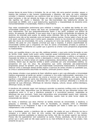 tramas típicas de seres finitos e limitados. Se, de um lado, não seria possível conceber, sequer, a
História das mulheres e dos homens condicionando o Absoluto, não seria, do outro, inteligível
conceber o Absoluto rompendo sua coerência total ao imiscuir- se na vida individual e social dos
seres humanos, a não ser através da Graça, em que a liberdade humana queda respeitada. Isto
não significa ser neutro o Absoluto. De sua não- neutralidade deu testemunho através da
encarnação do VERBO, com a qual testemunhou igualmente a impossibilidade de dicotomia entre
transcendentalidade e mundanidade, História e meta-História.

Faço estas considerações preliminares para enfatizar o malogro, na análise das tarefas de uma
Universidade Católica, que implica não levar em consideração as opções político- teológicas dos
seus responsáveis. Dos que preponderantemente fazem o seu perfil, projetam sua política de
ensino, de pesquisa, de extensão. O que quero dizer é que a própria compreensão da pesquisa, da
docência, da extensão está sujeita às opções antes referidas. Não se faz pesquisa, não se faz
docência como não se faz extensão como se fossem práticas neutras. Preciso saber a favor de que
e de quem, portanto contra que e contra quem, pesquiso, ensino ou me envolvo em atividade mais
além dos muros da Universidade. Em suma, a pergunta em torno das tarefas de uma Universidade
Católica não pode ter uma resposta universal que seja a resposta. A própria especificidade da
Universidade Católica que a singulariza em face de outras universidades privadas ou públicas é
trabalhada de forma diferente se o poder que a governa se orienta numa perspectiva progressista
ou tradicionalista.

Como, por questões éticas e, por que não, estéticas também, a que junto minha formação no seio
da família cristã, desde muito jovem venho reagindo quase instintivamente contra as injustiças,
contra os preconceitos de toda espécie, contra as ofensas, a dominação, o arbítrio, a arrogância, a
imposição de idéias ou crenças, contra o desrespeito e contra o desprezo aos fracos e como me
venho firmando ao mesmo tempo em opções progressistas, democráticas, abertas, radicais, jamais
sectárias, falarei aqui de algumas tarefas a serem cumpridas por uma Universidade Católica, na
perspectiva em que me situo. Na perspectiva que venho chamando pós- modernamente
progressista porque há também uma pós-modernidade ironicamente tradicionalista. É interessante
observar como a realização dessas tarefas implica o exercício de certas virtudes ou qualidades que,
se critica e autenticamente assumidas na história, continuam jovens e atuais.

Uma dessas virtudes a que gostaria de fazer referência agora e sem cuja efetivação a Universidade
Católica progressista se perde por perder o endereço e vira então tradicionalista, reacionária, é a
tolerância. É a virtude cuja prática nos ensina a conviver com o diferente, sem que isto deva
significar a desistência por parte dos diferentes de continuar defendendo suas posições. Não. A
tolerância significa apenas que os diferentes têm o direito de continuar diferentes e o direito de
aprender de suas diferenças. Diferenças de natureza religiosa, cultural, sexual, político- ideológica,
diferenças raciais, de classe.

A tolerância não pretende negar nem tampouco esconder os possíveis conflitos entre os diferentes
nem por outro lado, desconhecer que há diferentes que são mais do que diferentes porque são
antagônicos entre si. O que a tolerância pretende é a convivência possível, respeitadas as
diferenças dos que convivem. Tanto mais democrática uma universidade quanto mais tolerante,
quanto mais se abre à compreensão dos diferentes, quanto mais se pode tornar objeto da
compreensão dos demais.

No fundo, a tolerância que deve informar as tarefas diversas da Universidade, a docência, a
pesquisa, a extensão; as relações entre as faculdades, as relações entre os diferentes
Departamentos e ou Programas é algo a ser perseguido por todos e todas que a entendem
indispensável à vida universitária.

Sem a humildade, porém, a tolerância não se viabiliza. Na media em que a diferença me l va a
                                                                                          e
comparar e a valorar em favor de mim, preciso, não propriamente mentir a mim mesmo,
escondendo possíveis qualidades ou talentos que tenha, mas não me pensar superior aos demais.
Preciso não me superestimar nem subestimar os outros. Preciso, sobretudo, não ter raiva só em
pensar que o outro pode ser tão capaz quanto eu ou mais brilhante do que eu, mais criador, mais
presente do que eu.
 