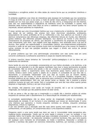 Intolerância e arrogância andam de mãos dadas da mesma forma que se completam tolerância e
humildade.

O ambiente acadêmico vive cheio de intolerância pela escassez de humildade que nos caracteriza.
A inveja do brilho do outro ou da outra; o medo de perder nosso pequeno mundo de admiradores,
atraídos por luz nova que possa surgir, ou o medo de não criá- lo, a insegurança em nós mesmos,
tudo isso nos impermeabiliza à experiência da tolerância como da humildade. E quanto mais
distantes delas ficamos tanto mais difícil se torna a sabedoria que nos deixa sempre quietos na
inquietude, sempre pacientes na impaciência.

É nesse sentido que uma Universidade Católica que viva e testemunhe a tolerância, não tendo por
que deixar de ser católica, não precisa nem deve discriminar estudantes, professores,
pesquisadores de outras profissões de fé ou indiferentes a ela. Sua abertura ao mundo é uma
abertura compreensiva das diferenças religiosas, das diferentes leituras de mundo, dos diferentes
gostos estéticos, das diferentes posições ideológicas. Sua abertura ao mundo é uma abertura
compreensiva do progresso da ciência, que descarte o cientificismo do progresso da tecnologia,
vista criticamente, quer dizer, nem negada como algo diabólico, nem aclamada como a go que se
diviniza. Sem perder sua especificidade, a Universidade Católica, pós-modernamente progressista,
encontra a razão de ser para suas certezas muito mais na tolerância que a faz crescer no respeito a
outras certezas do que nas posições sectárias que negam o direito aos outros de pensar
diferentemente.

O grande problema que tem uma administração universitária com este sonho está em como
converter professoras e professores autoritários à utopia do respeito democrático.

O próprio exercício dessa tentativa de “conversão” político- pedagógica é um ou deve ser um
testemunho de tolerância.

Outra tarefa de uma tal universidade compreendida em sua tríplice atividade, a da docência, a da
pesquisa e a da extensão é a de não apenas manifestar mas viver a busca permanente da paixão
da curiosidade. Não se ensina esta paixão a não ser vivendo- a e possibilitando que os outros a
vivam. Quanto melhor a experimento tanto mais facilmente posso fazê- la voltar- se sobre si
mesma, tendo- a assim como sujeito e objeto de si própria. A curiosidade de que falo não é,
óbviamente, a curiosidade “desarmada” com que olho as nuvens que se movem rápidas,
alongando- se uma nas outras, no fundo azul do céu. É a curiosidade metódica, exigente, que,
tomando distância do seu objeto, dele se aproxima para conhecê-lo e dele falar prudentemente. E
a curiosidade epistemológica. Sem ela, que jamais cansa ou desiste, não é possível a própria
existência humana tal qual vem sendo. Sem a curiosidade que será tão mais eficaz quanto jamais
despreze a imaginação, traímos o ser que vimos sendo.

Na verdade, não podemos viver senão em função do amanhã, daí o ser da curiosidade, da
imaginação, da invenção que não podemos deixar de estar sendo.

E não se pense e não se diga que a imaginação e a criação são o domínio próprio do artista
enquanto ao cientista cabe o desvelamento ou a desocultação de verdades pré- estabelecidas.

A curiosidade epistemológica não se deixa isentar da imaginação criadora no processo de
desocultação da verdade. O ser humano é uma totalidade que recusa ser dicotomizada. É como
uma inteireza que operamos o mundo enquanto cientistas ou artistas, enquanto presenças
imaginativas, críticas ou ingênuas.
É por isso também que a educação será tão mais plena quanto mais esteja sendo um ato de
conhecimento, um ato político, um compromisso ético e uma experiência estética.

Chegamos assim a uma outra tarefa que deve ser cara à Universidade nesta perspectiva pós-
moderna- mente progressista. Tarefa que se acha ligada à anterior e que, na verdade, é sua
extensão. Refiro - me à tarefa, não importa qual seja a atividade universitária – a da docência, a da
pesquisa ou a da extensão – de desocultar verdades e sublinhar bonitezas. Mas, aqui tanto quanto
em qualquer outro momento da Universidade, se impõe a tolerância. Desocultar a verdade ou
sublinhar a boniteza não podem ser exercícios intolerantes. Sublinhar, por exemplo, a boniteza de
 