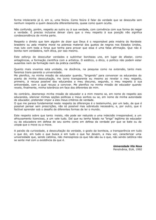 forma intolerante já é, em si, uma feiúra. Como feiúra é falar da verdade que se desoculta sem
nenhum respeito a quem desoculta diferentemente, quase como quem oculta.

Não confundo, porém, respeito ao outro ou à sua verdade, com conivência com sua forma de negar
a verdade. É preciso inclusive deixar claro que o meu respeito à sua posição não significa
condescendência de minha parte.

Respeito o direito que tem alguém de dizer que Deus é o responsável pela miséria do Nordeste
brasileiro ou pela miséria moral na pobreza material dos guetos de negros nos Estados Unidos,
mas luto com toda a força que tenha para provar que essa é uma falsa afirmação. Que não é
bonita nem verdadeira, nem ética, por isso mesmo.

Este esforço de desocultar verdades e sublinhar bonitezas une, em lugar de afastar, como
antagônicas, a formação científica com a artística. O estético, o ético, o político não podem estar
ausentes nem da formação nem da prática científica.

Quanto mais vivamos esta unidade, na docência, na pesquisa como na extensão, tanto mais
faremos trans-parente a universidade.
Me plenifico, na minha missão de educador quando, “brigando” para convencer os educandos do
acerto de minha desocultação, me torno transparente eu mesmo ao revelar o meu respeito,
primeiro, à recusa possível dos educandos a meu discurso, segundo, o meu respeito à sua
antiverdade, com a qual recuso a conviver. Me plenifico na minha missão de educador quando
revelo, finalmente, minha tolerância em face dos diferentes de mim.

Ao contrário, desmereço minha missão de educador e a mim mesmo se, em nome do respeito aos
educandos, silenciar minhas opções políticas e meus sonhos ou se, em nome de minha autoridade
de educador, pretender impor a eles meus critérios de verdade.
O que me parece fundamental neste respeito às diferenças é o testemunho, por um lado, de que é
possível pensar sem prescrições, não só possível mas sobretudo necessário, e, por outro, que é
factível aprender sob o desafio de diferentes formas de ler o mundo.

Este respeito sobre que tanto insisto, não pode ser reduzido a uma indecisão irresponsável, a um
afrouxamento licencioso, a um vale tudo. Daí que eu tenha falado na “briga” legítima do educador
ou da educadora em defesa de seu sonho como em defesa da verdade por que se bate ou da
utopia que o move ou a move.

A paixão da curiosidade, a desocultação da verdade, o gosto da boniteza, a transparência em tudo
o que diz, em tudo o que busca e em tudo o que faz devem, a meu ver, caracterizar uma
universidade que, sendo católica, não menospreza os que não são ou o que, não sendo católica não
se sente mal com a existência da que é.

                                                                            Universidade Vila Nova
                                                                            Pensilvânia, EUA, 1992
 